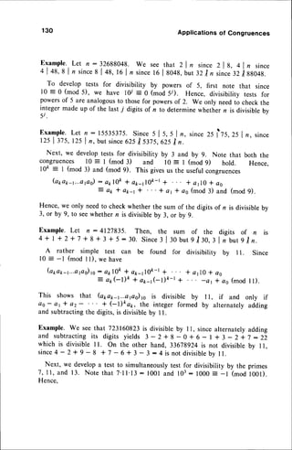 130 Applications of Congruences
E x a m p l e .L e t n : 3 2 6 8 8 0 4 8 . w e s e e t h a t 2 l n s i n c e z l g , a l , s i n c e
4 | 49,8 l, since
s | +a, 16 | nsincet6 | g04g,but 32 /r since'lzi gso+g.-
To develop tests for divisibility by powers of 5, first note that since
l0 = 0 (mod 5), we have lY :0 (mod 5/). Hence, divisibility tests for
powersof 5 are analogousto thosefor powersof 2. We only needto check the
integermade up of the last 7 digits of n to determinewhethern is divisiblebv
5 i .
Example.Let n: 15535375.Since s I s, 5 | n, sincezs lls,25 | n, since
125 | 375,125 | n, but since625| slls,625 I n.
Next, we developtests for divisibility by 3 and by 9. Note that both the
congruences l0 : I (mod 3) and l0 = I (mod 9) hold. Hence,
10e : I (mod 3) and (mod 9). This givesus the usefulcongruences
(apa1r-1...aps)
: ekl0& + a*_tl0k-l + * alO * a6
: e k * a p 4 * ' . . + a r * a s ( m o d3 ) a n d ( m o d9 ) .
Hence, we only needto check whether the sum of the digits of n is divisible by
3, or by 9, to seewhethern is divisibleby 3, or by 9.
Example. Let n : 412783s. Then, the sum of the digits of n is
4+ | +2+ 7 + 8 + 3 + 5:30. Since
I lrobut 9 lt},3l nbutgln.
A rather simple test can be found for divisibility by I L Since
l0 : -l (mod I l), we have
(a1ra1r-1...aps)t0:
aklOk + a1r-110k-r
* * alO * as
: ak(-l)ft * a*-r(-t)t-t + -at * as (mod I l).
This shows that (apap-1....aps)
rc is divisible by I l, if and only if
os- at * o2- + (-I)kap, the integer formed by alternatelyadding
and subtracting the digits, is divisible by I l.
Example. We see that 723160823is divisibleby 11, sincealternatelyadding
a n d s u b t r a c t i n g
i t s d i g i t s y i e l d s i - z + g - 0 + 6 - l + 3 - z * 7 : 2 2
which is divisible ll. On the other hand, 33678924is not divisible bv 11.
since4 - 2 + 9 - 8 + 7 - 6 + 3 - 3 :4 is not divisible
by ll.
Next, we developa test to simultaneouslytest for divisibility by the primes
7,ll, and 13. Note that 7'll'13 : l00l and 103: 1000: -l (modl00l).
Hence.
 