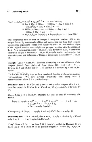 4.1 Divisibility Tests 1 3 1
(a1,a1r-r...adro:
aklOk+ a*-JOft-l + * alO * c6
: (ao* l0ar * 100a) + 1000(ar* 1}aa* 10045)
*
(tOOO)'(ou
+ l0a7t 100a6)r
= (100a2* 10cr+ a0) - (l00ar * l}aa* a) *
(t00ar * l0a7 + a) -
= (a2a,as),.- (o 5aaa3),s
* (a sa7a6)rc- (mod 1001).
This congruencetells us that an integer is congruent modulo l00l to the
integer formed by successively
adding and subtracting the three-digit integers
with decimal expansionsformed from successive
blocks of three decimal digits
of the original number, where digits are grouped starting with the rightmost
digit. As a consequence,
since7,11, and l3 are divisorsof 1001,to determine
whetheran integeris divisible
by 7,11, or 13,we only needto checkwhetherthis
alternatingsum and difference
of blocksof threedigitsis divisibleby 7,11, or
1 3 .
Example. Let n - 59358208. Since the alternating sum and differenceof the
integers formed from blocks of three digits, 208 - 358 + 59 : -91, is
divisibleby 7 and 13,but not by 11,we seethat r is divisibleby 7 and 13,but
n o t b y I L
-----*?.ll
of theTvisibility testswe have developedthus far are basedon decimal
representations. We now develop divisibility tests using base b
representations,
where b is a positiveinteger.
Divisibility Test 1. If d I b and 7 and k are positive integers with i < k,
then (a1...aps)6 is divisibleby di if and only if (a1-r...apo)uis divisibleby
4i.
Proof. Since b = 0 (mod d), Theorem 3.5 tells us
Hence,
(apa1r-1...aps)6:
arrbk* " '+ albl + ai-fti-l
= a j - f t j - r + " ' + a 1 b * a s
: (ai-t...aPs)6 (mod d/).
that bj :0 (modd/).
+ "'+aft*as
Consequently,
d I Q1,a1r-1...aps)6
if and only if d I G1-t...aps)6. -
DivisibilityTest 2. lf d | (b-t), then n: (ap...aps)6is divisiblebyd if and
only if ap t ' '' + ar t as is divisible
by d.
Proof. Sinced | $-l), we haveb = I (mod d), so that by Theorem 3.5 we
know that bj - I (mod d) for all positiveintegersb. Hence,(ap...aflo)r:
 