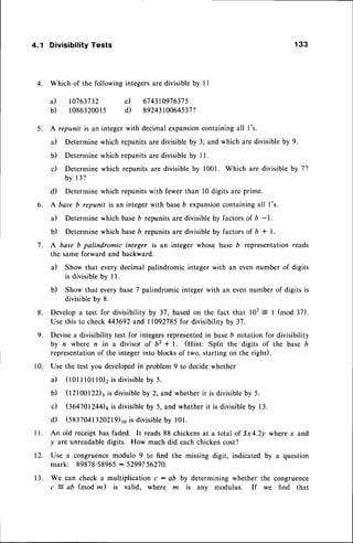 4.1 DivisibilityTests 133
4. Which of the following integersare divisible by I I
a) 10763732 c) 674310976375
b) 108632001s d) 89243t00645372
5. A repunit is an integerwith decimalexpansion
containingall l's.
a) Determine which repunits are divisible by 3; and which are divisible by 9.
b) Determine which repunits are divisible by I l.
c) Determinewhich repunitsare divisibleby 1001. Which are divisibleby 7?
b y 1 3 ?
d) Determine which repunits with fewer than l0 digits are prime.
6. A base b repunit is an integer with baseb expansioncontaining all 1's.
il Determine which baseD repunits are divisible by factors of 6 - l.
b) Determine which baseb repunits are divisible by factors of b * l.
7. A base b palindromic integer is an integer whose base 6 representationreads
the same forward and backward.
il Show that every decimal palindromic integer with an even number of digits
is divisibleby I l.
b) Show that every base7 palindromic integer with an even number of digits is
divisibleby 8.
8. Develop a test for divisibility by 37, based on the fact that 103= I (mod 37).
Use this to check 443692and I 1092785for divisibility by 37.
9. Devisea divisibility test for integersrepresentedin baseb notation for divisibility
by n where n in a divisor of b2 + l. (Hint: Split the digits of the base b
representationof the integer into blocksof two, starting on the right).
10. Use the test you developedin problem 9 to decidewhether
il (tot t 101lo)2is divisibleby 5.
b) (12100122)3
rsdivisibleby 2, and whetherit is divisibleby 5.
c) (36470124$8 is divisible by 5, and whether it is divisible by 13.
d) (SS:ZO+t
320219)ro
is divisibleby 101.
ll. An old receipt has faded. It reads 88 chickensat a total of $x4.2y where x and
y ^re unreadabledigits. How much did each chicken cost?
12. Use a congruencemodulo 9 to find the missing digit, indicated by a question
mark: 89878'58965: 5299?56270.
13. We can check a multiplication c : ab by determining whether the congruence
c 2 ab (mod rn) is valid. where m is anv modulus. If we find that
 