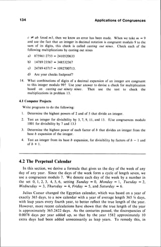 134 Applications of Congruences
c # ab (mod z), then we know an error has beenmade. When we take m :9
and use the fact that an integer in decimal notation is congruent modulo 9 to the
sum of its digits, this check is called casting out nines. Check each of the
following multiplications by castingout nines
il 875961-2753
: 2410520633
b) t4789.23567 : 348532367
c) 24789'43717
: 1092700713.
d) Are your checksfoolproof?
14. What combinationsof digits of a decimal expansionof an integer are congruent
to this integer modulo 99? Use your answer to devisea check for multiplication
based on casting out ninety nines. Then use the test to check the
multiplicationsin problem 13.
4.1 Computer Projects
Write programs to do the following:
1. Determine the highest powersof 2 and of 5 that divide an integer.
2. Test an integer for divisibility by 3,7,9, ll, and 13. (Use congruences
modulo
l00l for divisibilityby 7 and 13.)
3. Determine the highest power of each factor of b that divides an integer from the
baseb expansionof the integer.
4. Test an integer from its baseb expansion,for divisibility by factors of b - I and
of b + L
4.2ThePerpetual
Calendar
In this section,we derive a formula that givesus the day of the week of any
day of any year. Since the days of the week form a cycle of length seven,we
use a congruencemodulo 7. We denoteeach day of the week by a number in
the set 0, I,2,,3, 4,5,6, settingSunday:0, Monday : l, Tuesday:2,
Wednesda! : 3, Thursday : 4, Fridey :5, and Saturday : $.
Julius Caesarchangedthe Egyptian calendar,which was basedon a year of
exactly 365 days, to a new calendarwith a year of averagelength 365 V4days,
with leap years every fourth year, to better reflect the true length of the year.
However, more recent calculationshave shown that the true length of the year
is approximately 365.2422days. As the centuriespassed,the discrepancies
of
0.0078 days per year added up, so that by the year 1582 approximately l0
extra days had been added unnecessarilyas leap years. To remedy this, in
 