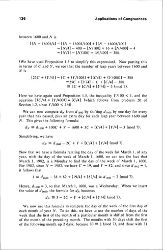 136 Applications
of Congruences
between1600and N is
t0,r- rc00D/41-
tor - 1600)/1001
+ tcnr- 1600)/4001
: lN/41- 400- lX/t001+ t6 + Ir{/4001
- 4
: lN/41- lw/tool + It//4ool- 388.
(We have used Proposition1.5 to simplify this expression).Now putting this
in terms of C and Y , we seethat the number of leap yearsbetween1600and
l/ is
lzsc+ v/Dl - tc + v/r0o)l+1,rc/0
+ v/400)l-ras
:25C + IY/41- C + tC/41- 388
= 3C + lC/41+ lY/41- 3 (mod7).
Herewe haveagainusedProposition
1.5,the inequality
Y/100 ( 1, and the
equation|,rc/4 + V /4001 : lc /+l (which follows from problem 20 of
Section
1.2,sinceY/400< llq.
We can now compute d1yfrom drcoo
year that has passed,plus an extra day
N. This givesthe following formula:
d x = d r c o o + 1 0 0 c + Y - 1 6 0 0 +
by shifting drcooby one day for every
for each leap year between 1600 and
3C + IC/41+ lYl4l- 3 (mod7).
Simplifying,we have
dx : drcoo
- 2c + y + tc/41+ ly/41 (mod7).
Now that we havea formula relating the day of the week for March l, of any
year, with the day of the week of March 1, 1600,we can use the fact that
March |, 1982, is a Monday to find the day of the week of March I , 1600.
For 1982,
since.ly': 1982,wehaveC : 19,andY :82, and sincedptz: l,
it follows that
| = drcoo- 38 + 82 + [19/41+ ts2/41 :- drcoo- 2 (mod 7).
Hence, drcoo:3, so that March 1, 1600,was a Wednesday.When we insert
the value of d16ss,
the formula for d1,,becomes
du : 3 - 2C + Y + lC/41 + IYl4l (mod 7).
We now use this formula to compute the day of the week of the first day of
each month of year l{. To do this, we have to use the number of days of the
week that the first of the month of a particular month is shifted from the first
of the month of the precedingmonth. The months with 30 days shift the first
of the followingmonth up 2 days,because30 : 2 (mod 7), and thosewith 31
 