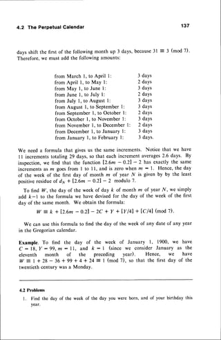 4.2 The Perpetual Calendar 137
days shift the first of the following month up 3 days,because31 : 3 (mod 7)'
Therefore,we must add the following amounts:
from March l, to APril l: 3 daYs
from April l, to May I : 2 daYs
from May l, to June l: 3 daYs
from June l, to July I : 2 daYs
from July 1, to August 1: 3 daYs
from August 1, to Septemberl: 3 daYs
from September1, to October I : 2 daYs
from October l, to November l: 3 days
from November 1, to December 1: 2 days
from Decemberl, to January l: 3 daYs
from January 1, to February 1: 3 daYs.
We need a formula that gives us the same increments. Notice that we have
1l incrementstotaling 29 days,so that each incrementaverages
2.6 days. By
inspection,we find that the function lZ.6m - 0.21- 2 has exactly the same
incrementsas rn goesfrom I to I l, and is zero when m : l. Hence, the day
of the week of the first day of month m of year N is given by by the least
positiveresidueof dy + [2.6m - 0.21- 2 modulo7.
To find W, the day of the week of day k of month m of year.ly', we simply
add k-l to the formula we have devisedfor the day of the week of the first
day of the samemonth. We obtain the formula:
w - k + 12.6m
- o.2l- 2C+ Y + IYl4l + lcl4l (mod
7).
We can usethis formula to find the day of the week of any date of any year
in the Gregorian calendar.
Example. To find the duy of the week of January 1, 1900, we have
c : 18, Ir: 99,m: ll, and k : | (since we considerJanuary as the
eleventh month of the preceding year). Hence, we have
w
-
I + 28 - 36 + 99 + 4 + 24 :- I (mod 7), so that the first day of the
twentieth century was a Monday.
4.2 Problems
l. Find the day of the week of the day you were born, and of your birthday this
Year.
 