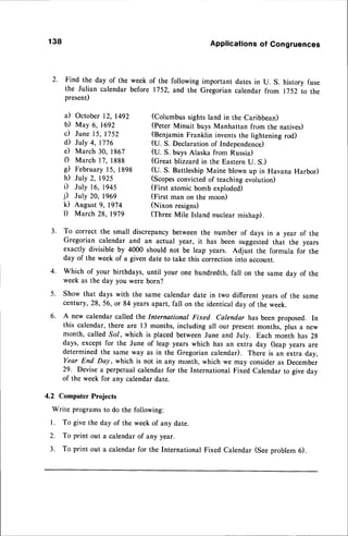 138 Applications
of Congruences
2. Find the day of the week of the following important dates in U. S. history (use
the Julian calendar before 1752, and the Gregorian calendar from I 752 to the
present)
il October 12, 1492 (Columbus sights land in the Caribbean)
b) May 6, 1692 (peter Minuit buys Manhattan from the natives)
c) June 15, 1752 (BenjaminFranklin inventsthe lighteningrod)
d July 4, 1776 (U. S. Declaration of Independence)
e) March 30, 1867 (U. S. buys Alaska from Russia)
f) March 17, 1888 (Great blizzard,in the Eastern u. s.)
d February 15, 1898 (U. S. BattleshipMaine blown up in Havana Harbor)
h) July 2, 1925 (Scopesconvictedof teachingevolution)
i) July 16, 1945 (First atomic bomb exploded)
j) July 20, 1969 (First man on the moon)
k) August 9,1974 (Nixon resigns)
l) March 28, 1979 (Three Mile Island nuclear mishap).
3' To correct the small discrepancybetween the number of days in a year of the
Gregorian calendar and an actual year, it has been suggestedthat the years
exactly divisible by 4000 should not be leap years. Adjust the formula for the
day of the week of a given date to take this correctioninto account.
4. Which of your birthdays, until your one hundredth, fall on the same dav of the
week as the day you were born?
5. Show that days with the same calendar date in two different years of the same
century, 28, 56, or 84 years apart, fall on the identical day of the week.
6. A new calendar called the International Fixed Calendar has been proposed. In
this calendar, there are 13 months, including all our presentmonths, plus a new
month, called So/, which is placed between June and July. Each month has 28
days, except for the June of leap years which has an extra day (leap years are
determined the same way as in the Gregorian calendar). There is an extra day,
Year End Day, which is not in any month, which we may consideras December
29. Devisea perpetualcalendar for the International Fixed Calendar to give day
of the week for any calendardate.
4.2 Computer Projects
Write programsto do the following:
l. To givethe day of the weekof any date.
2. To print out a calendarof any year.
3. To print out a calendarfor the International Fixed Calendar (Seeproblem 6).
 
