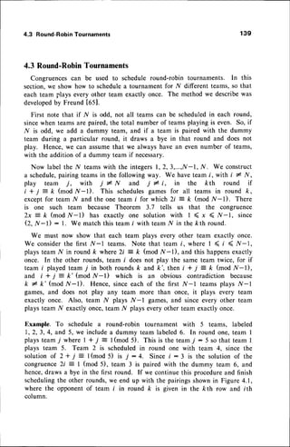 4.3 Round-Robin
Tournaments 139
4.3 Round-RobinTournaments
Congruencescan be used to schedule round-robin tournaments. In this
section,we show how to schedulea tournament for I/ different teams, so that
each team plays every other team exactly once. The method we describewas
developed
by Freund t65].
First note that if N is odd. not all teams can be scheduledin each round,
sincewhen teams are paired, the total number of teams playing is even. So, if
N is odd, we add a dummy team, and if a team is paired with the dummy
team during a particular round, it draws a bye in that round and does not
play. Hence, we can assumethat we always have an even number of teams,
with the addition of a dummy team if necessary.
Now label the N teamswith the integers1,2,3,...,If-1, N. We construct
a schedule,pairing teams in the following way. We have team i, with i * N,
play team j, with j I N and j # i, in the kth round if
i + j: k (mod /V-l). This schedulesgames for all teams in round k,
except for team N and the one team i for which 2i : k (mod li-l). There
is one such team because Theorem 3.7 tells us that the congruence
2x :- k (mod /V-l) has exactly one solution with I ( x < .A/-1, since
(2, N-l) : 1. We match this team i with team ^A{
in the kth round.
We must now show that each team plays every other team exactly once.
We considerthe first tr/-l teams. Note that team i, where I < t <,Af-l,
plays team l/ in round k where 2i : k (mod lf-l), and this happensexactly
once. In the other rounds, team i does not play the same team twice, for if
team i played team 7 in both roundsk and k', then i + j = k (mod l/-l),
and i + j = k' (mod N-l) which is an obvious contradiction because
k # k'(mod N-l). Hence, since each of the first lf-l teams plays .Af-l
games, and does not play any team more than once, it plays every team
exactly once. Also, team I{ plays N-l games, and since every other team
plays team N exactly once,team N plays every other team exactly once.
Example. To schedule a round-robin tournament with 5 teams, labeled
I,2,3,4, and 5, we includea dummy team labeled6. In round one,team I
playsteamT where| + j = l(mod 5). This istheteamj:5 sothat teamI
plays team 5. Team 2 is scheduled in round one with team 4, since the
s o l u t i o n
o f 2 + j = l ( m o d 5 ) i s 7 : 4 . S i n c ei : 3 i s t h e s o l u t i o n
o f t h e
congruence2i = 1 (mod 5), team 3 is paired with the dummy team 6, and
hence,draws a bye in the first round. If we continue this procedureand finish
schedulingthe other rounds,we end up with the pairingsshownin Figure 4.1,
where the opponentof team i in round k is given in the kth row and i th
column.
 