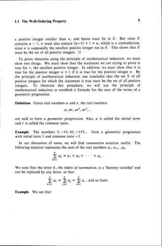 l.l The Well-Ordering ProPertY
a positive integer smaller than n, and hence must be in S. But since S
containsn - l, it must alsocontain (n-t) + | : n, which is a contradiction,
sincen is supposedlythe smallestpositiveinteger not in S. This showsthat S
must be the set of all positiveintegers. tr
To prove theoremsusing the principle of mathematical induction, we must
show two things. We must show that the statementwe are trying to prove is
true for l, the smallest positiveinteger. In addition, we must show that it is
true for the positive integer n * I if it is true for the positive integer n. By
the principle of mathematical induction, one concludesthat the set S of all
positiveintegersfor which the statementis true must be the set of all positive
integers. To illustrate this procedure, we will use the principle of
mathematical induction to establisha formula for the sum of the terms of a
geometricprogression.
Definition. Given real numbers4 and r. the real numbers
a, ar, er2,ot3r...
are said to form a geometric progression. Also, a is called the initial term
and r is called the common ratio.
Example. The numbers 5, -15,45, -135,... form a geometricprogression
with initial term 5 and commonratio -3.
In our discussionof sums, we will find summation notation useful. The
followingnotationrepresents
the sum of the real numberse1,o2,...,on.
2 o o : e r * a z * l a n
k-l
k, the index of summation, is a "dummy variable" and
letter, so that
n n
a k : 2 o i
j - t i - l
We note that the letter
can be replacedby any
5,
k-l
Example. We seethat
 