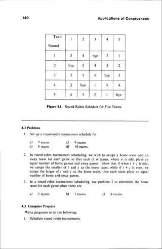 Team
Round
I 2 3 4 5
I 5 4 bye 2 I
2 bye 5 4 3 2
3 2 I 5 bye 3
4 3 bye I 5 4
5 4 3 2 I bye
140 Applications
of Congruences
Figure 4.1. Round-Robin Schedulefor Five Teams.
4.3 Problems
1. Set up a round-robin tournament schedulefor
a) 7 teams c) 9 reams
b) 8 teams d) 10 teams.
2. In round-robin tournament scheduling,we wish to assigna home team and an
away team for each game so that each of n teams, where n is odd, plays an
equal number of home gamesand away games. Show that if when i + j is odd,
we assign the smaller of i and 7 as the home team, while if i + 7 is even, we
assign the larger of f and 7 as the home team, then each team plays an equal
number of home and away games.
3. In a round-robin tournament scheduling,use problem 2 to determine the home
team for each game when there are
a) 5 teams b) 7 teams c) 9 teams.
4.3 Computer Projects
Write programsto do the following:
l. Scheduleround-robin tournaments.
 