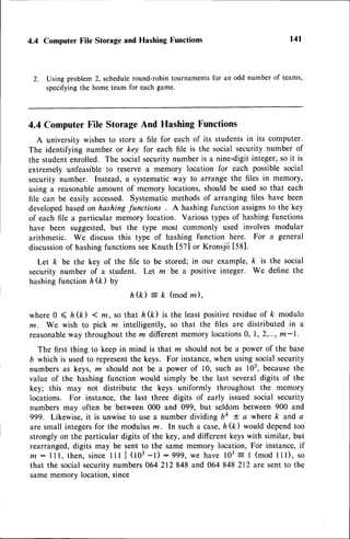 4.4 Computer File Storage and Hashing Functions
2. Using problem 2, scheduleround-robin tournamentsfor an odd number of teams,
specifyingthe home team for each game.
4.4 ComputerFile StorageAnd Hashing Functions
A university wishesto store a file for each of its studentsin its computer.
The identifying number or key for each file is the social security number of
the studentenrolled. The socialsecurity number is a nine-digit integer,so it is
extremely unfeasible to reserve a memory location for each possible social
security number. Instead, a systematicway to arrange the files in memory,
using a reasonableamount of memory locations,should be used so that each
file can be easily accessed.Systematic methods of arranging files have been
developedbasedon hashtngfunctions . A hashing function assignsto the key
of each file a particular memory location. Various types of hashing functions
have been suggested,but the type most commonly used involves modular
arithmetic. We discuss this type of hashing function here. For a general
discussion
of hashingfunctionsseeKnuth [52] or Kronsjii t581.
Let k be the key of the file to be stored; in our example, k is the social
security number of a student. Let m be a positive integer. We define the
hashingfunction h (k) by
h ( k ) = k ( m o d , m ) ,
where 0 < ft(k) < m,so that h(k) is the leastpositiveresidueof k modulo
m. We wish to pick n intelligently, so that the files are distributed in a
reasonable
way throughoutthe z differentmemory locations0, 1,2,..., m-|.
The first thing to keep in mind is that z should not be a power of the base
b which is used to representthe keys. For instance,when using socialsecurity
numbers as keys, ra should not be a power of 10, such as 103,becausethe
value of the hashing function would simply be the last several digits of the
k"y; this may not distribute the keys uniformly throughout the memory
locations. For instance, the last three digits of early issued social security
numbers may often be between 000 and 099, but seldom between 900 and
ggg. Likewise,it is unwiseto use a number dividing 6t * a where k and a
are small integersfor the modulus rn. In such a case,h (k) would dependtoo
strongly on the particular digits of the key, and different keyswith similar, but
rearranged,digits may be sent to the same memory location, For instance,if
m: lll, then,sincelll | (tO3-l) :999, we have 103= 1 (mod 111),so
that the socialsecuritynumbers064212 848 and 064 848 212 are sentto the
samememory location,since
t4l
 