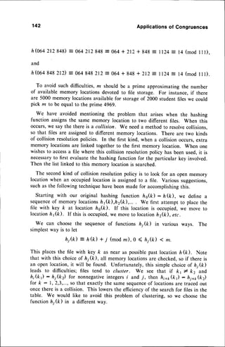 142 Applications
of Congruences
h@64 2r2 S4$ = 064 2r2 848= 064 + 2r2+ 848 = ll24 : 14 (mod 111),
and
h(0648482rD
= 064848
2r2:064 + 848
+ 2r2= rr24: 14(mod
lll).
To avoid such difficulties, z should be a prime approximating the number
of available memory locations devoted to file storage. For instance, if there
are 5000 memory locationsavailablefor storageof 2000 student files we could
pick m to be equal to the prime 49G9.
We have avoided mentioning the problem that arises when the hashing
function assignsthe same memory location to two different files. When this
occurs,we say the there is a collision. We needa method to resolvecollisions,
so that files are assignedto different memory locations. There are two kinds
of collision resolutionpolicies. In the first kind, when a collision occurs.extra
memory locationsare linked together to the first memory location. When one
wishesto accessa file where this collision resolutionpolicy has been used,it is
necessaryto first evaluatethe hashingfunction for the particular key involved.
Then the list linked to this memory location is searched.
The secondkind of collision resolutionpolicy is to look for an open memory
location when an occupiedlocation is assignedto a file. Various suggestions,
such as the following techniquehave beenmade for accomplishingthis.
Starting with our original hashing function ho(k): h(k), we define a
sequence
of memory locationsft1(ft),h2(k),... . We first attempt to place the
file with key ft at location hs(k). If this location is occupied,we move to
locationht(k). If this is occupied,
we moveto locationh2&), etc.
We can choose the sequenceof functions hj(k) in various ways. The
simplestway is to let
hj(k) = h(k) * 7 (modm),0 ( ft;(k) < m.
This placesthe file with key ft as near as possiblepast locationh &). Note
that with this choiceof h1(k), all memory locationsare checked,so if there is
an open location,it will be found. Unfortunately,this simple choiceof h1(k)
leads to difficulties; files tend to cluster. We see that if kt * k2 and
hi(k): h1(k) for nonnegative
integersi and 7, then h;q,(k): hi+1,(k2)
for k : 1,2,3,...,so that exactlythe samesequence
of locationsare tracedout
once there is a collision. This lowersthe efficiencyof the searchfor files in the
table. We would like to avoid this problem of clustering, so we choosethe
function h1(k) in a differentway.
 