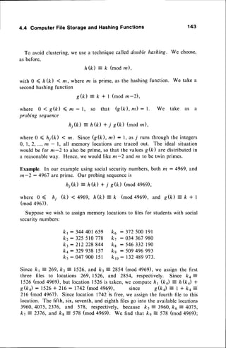 4.4 ComputerFile Storageand HashingFunctions 143
To avoid clustering,we use a techniquecalled double hashtng. We choose,
as before,
h ( k ) = k ( m o d m ) ,
with 0 < ft (/c) < m, where m is prime, as the hashingfunction. We take a
secondhashingfunction
g(k): k + I (mod
m-2),
where 0 < g(k) < m - l, so that G(k), m) : l.
probingsequence
h j ( k ) - h ( k ) + i s ( k ) ( m o dz ) ,
where0 ( ft;(k) < m. Since Q(k), tn) : l, as 7 runs throughthe integers
0, 1,2,..., m - 1, all memory locationsare traced out. The ideal situation
would be for m-2 to also be prime, so that the valuesg(ft) are distributedin
a reasonableway. Hence,we would like m-2 and m to be twin primes.
Example. In our example using social security numbers,both m : 4969, and
m-2 : 4967 are prime. Our probing sequence
is
hj(k) - h(k) + i s(k) (mod 4e6e),
w h e r e 0 < h j ( k ) < 4 9 6 9 , h ( k ) = k ( m o d 4 9 6 9 ) ,a n d s ( k ) = k + l
(mod 4967).
Supposewe wish to assignmemory locationsto files for studentswith social
securitvnumbers:
kt: 344401659 k6 : 3J2500191
kz: 325510778 k7 : 034367980
kt:2t2 228844 ks : 546332t90
kq: 329938t57 ks : 509496993
ks:047 900l5l krc: 132489973.
Sincekt = 269,kz = 1526,and k3 : 2854(mod496r, we assign
the first
three files to locations 269,1526, and 2854, respectively.Since kq =
1526(mod4969),
but location
1526is taken,
wecompute
h1 (k) = h(k) +
S(k) : 1526+ 216: 1742(mod4969, since S(k)
: I + kq =
216(mod496D. Sincelocation1742is free,we assign
the fourthfile to this
location.The fifth, six,seventh,
andeighthfilesgo into the available
locations
3960,4075,2376,and 578, respectively,
becauseks = 3960,ko = 4075,
k.t = 2376,and frs- 578(mod4969). We find that ks = 578(mod496il:
We take as a
 