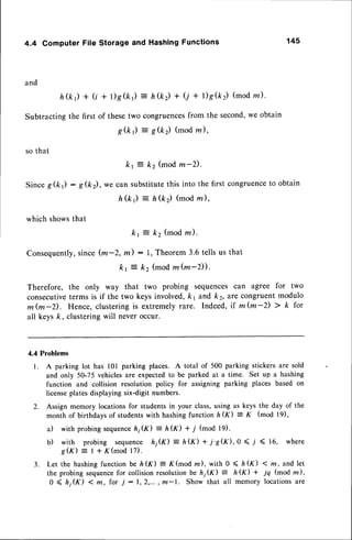 4.4 Computer File Storage and Hashing Functions 145
and
h ( k ) + ( t + l ) g ( k r )
Subtractingthe first of thesetwo
= h&) + (j + r)g(k) (modz).
congruences
from the second,we obtain
: g(k2) (mod rn),
g(k)
so that
kr = kz (modm-2)'
SinceS(k) : g(k), we can substitutethis into the first congruence
to obtain
h(k) : h(kz) (modrn),
which showsthat
k r = k 2 ( m o dm ) .
Consequently,
since(m-2, m) : 1, Theorem3.6 tells us that
kt = k2 (modm(m-D).
Therefore, the only way that two probing sequencescan agree for two
consecutive
terms is if the two keysinvolved,k1 and k2,lre congruentmodulo
m(m-Z). Hence, clusteringis extremelyrare. Indeed,rf m(m-z) > k for
all keysk, clusteringwill neveroccur.
4.4 Problems
l. A parking lot has l0l parking places. A total of 500 parking stickers are sold
and only 50-75 vehiclesare expectedto be parked at a time. Set up a hashing
function and collision resolution policy for assigning parking places based on
licenseplatesdisplayingsix-digit numbers.
2. Assign memory locationsfor studentsin your class,using as keys the day of the
month of birthdays of studentswith hashingfunction hG) = K (mod l9),
a) with probingsequence
h1(K) - h(K) + 7 (mod l9).
b) with probing sequence hjK) = h(K) + i's(r<),0 ( .l ( 16, where
g ( r ) : I + K ( m o d l 7 ) .
3. Let the hashingfunction be ft(rK) = K(mod rn), with 0 < ft(f) < m, andlet
the probing sequencefor collision resolutionbe lr; (f ) = h K) + jq (mod m) ,
0 ( ft;(f) < m, for j :1,2,..., m-1. Show that all memory locationsare
 