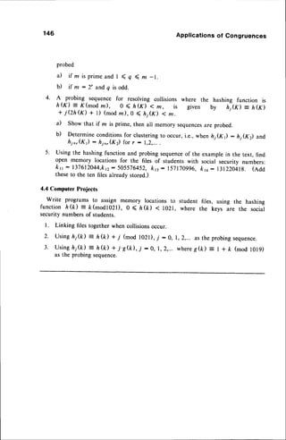 146 Applications of Congruences
probed
a) if ln is prime and I ( q ( m -1.
b) if m :2' andq is odd.
4. A probing sequence for resolving collisions where the hashing function is
h&) = K(mod
z), 0 < l,(K) < m, is given by nifn = hG)
+ jQh (f) + 1) (mod m), O < lij(K) < m.
il Show that if z is prime, then all memory sequences
are probed.
b) Determine conditionsfor clustering to occur, i.e., when hj(K) : h1(K) and
hi*,(K) : hi+,(K) for r : I,2,...
5. Using the hashing function and probing sequenceof the example in the text, find
open memory locations for the files of students with social security numbers:
krr: 137612044,k12
: 505576452,
kn: 157170996,
kro: 131220418.(eaa
theseto the ten files already stored.)
4.4 Computer Projects
Write programs to assign memory locations to student files, using the hashing
function h(k) = ft(modl02l), 0 < l,(k) < l}2l, where the keys
"r.
the social
security numbers of students.
l. Linking files together when collisionsoccur.
2. Using hj(D = h(k) * 7 (mod l02l), -/ : 0, 1,2,... as the probingsequence.
3 . U s i n gh j ( k ) = h ( k  + j ' S & ) , j : 0 , 1 , 2 , . . . w h e r eg ( k ) : | + k ( m o d l 0 l 9 )
as the probing sequence.
 