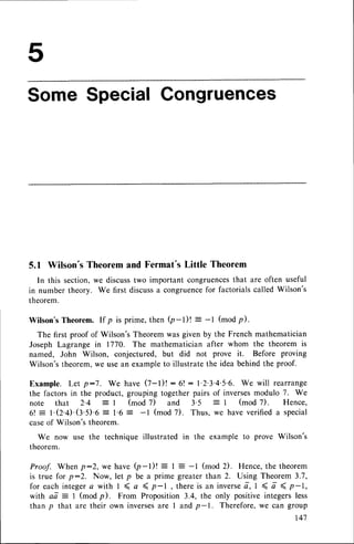 Some SpecialCongruences
5.1 Wilson'sTheoremand Fermat'sLittle Theorem
In this section,we discusstwo important congruences
that are often useful
in number theory. We first discussa congruence
for factorialscalledWilson's
theorem.
Wilson'sTheorem. If p is prime, then (p-t)t = -t (modp).
The first proof of Wilson'sTheoremwas given by the Frenchmathematician
Joseph Lagrange in 1770. The mathematicianafter whom the theorem is
named, John Wilson, conjectured, but did not prove it. Before proving
Wilson'stheorem,we usean exampleto illustratethe idea behindthe proof.
Example. Let p:7. We have (7-l)! :6! : l'2'3'4'5'6. We will rearrange
the factors in the product, grouping together pairs of inversesmodulo 7. We
note that 2'4
-
I (mod 7) and 3'5 = I (mod 7). Hence,
6! : 1.O.4.(g.S).6= 1.6 = -l (mod7). Thus, we haveverifieda special
caseof Wilson'stheorem.
We now use the technique illustrated in the example to prove Wilson's
theorem.
Proof. When p:2, we have Q-l)t = t : -l (mod 2). Hence,the theorem
is true for p:2. Now, let p be a prime greater than 2. Using Theorem 3.7,
for eachintegera with I ( a { p-I, thereis an inverse
t, I < a 4 p-1,
with aa: 1 (modp). From Proposition3.4, the only positiveintegersless
than p that are their own inversesare I and p-1. Therefore,we can group
l4'I
 
