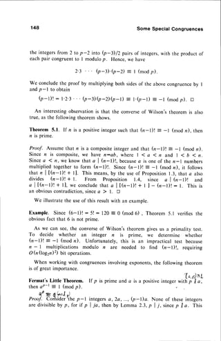 148 Some Special Congruences
the integersfrom 2 to p-2 into Q4)/2 pairs of integers,with the productof
eachpair congruentto I modulop. Hence,we have
2.3 Q-).Q-D = r (modp).
We concludethe proof by multiplying both sidesof the abovecongruence
by I
andp-l to obtain
b-1)! :1.2.3' .Q-3)b-Db-l) = t.(p-r) = -r (modp).tr
An interestingobservationis that the converseof Wilson's theorem is also
true, as the followingtheoremshows.
Theorem 5.1. If n is a positiveintegersuchthat h-l)t = -l (mod n), then
n is prime.
Proof. Assume that n is a compositeintegerand that (n-l)! = -l (mod n).
since n is composite,we have n:ob, where | 1 a I n and | < b 1 n.
Sincea 1n, we know that a I h-l)!, because
a is one of then-l numbers
multiplied togetherto form (n-l)!. Since h-l)t = -l (mod n), it follows
that n I t(r-l)! + ll. This means,by the useof Proposition
1.3,that a also
divides h-l)t + t. From Proposition 1.4, since a | (n-Dl and
a l [ h - l ) ! + l l , w e c o n c l u d e
t h a t a l t ( : n - l ) ! + I ] - ( n - l ) ! : l . T h i s i s
an obviouscontradiction,sincea ) l. tr
We illustratethe useof this resultwith an example.
Example. Since (6-l)! : 5! : 120 = 0 (mod 6) ,
obviousfact that 6 is not prime.
As we can see,the converseof Wilson's theorem
To decide whether an integer n is prime,
h-l)! : -1 (mod n). Unfortunately,this is an
n - 1 multiplications modulo n are needed to
O h (log2n)z) bit operations.
When working with congruences
involvingexponents,
the following theorem
is of great importance.
Fermat's Little Theorem.
thenaP-t = I (modp).
C,(PS6'","1
,)
Proof. Con'sider
'the p - |
are divisibleby p, for if p
Theorem 5.1 verifies the
givesus a primality test.
we determine whether
impractical test because
find (rr'-l)|, requiring
If p is prime and a is a positiveinteger
integersa,2a, ..., (p-l)a. None of theseintegers
I ia, then by Lemma 2.3,p I j, sincep tra. This
'(-o,r),=L
with p I a,
 