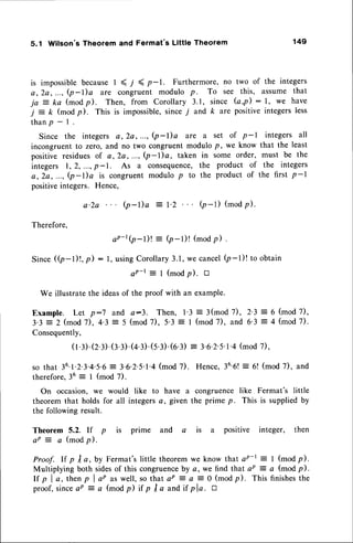 5.1 Wilson's Theorem and Fermat's Little Theorem 149
is impossiblebecauseI ( 7 ( p-1. Furthermore, no two of the integers
a, 2a, ..., (p-Da are congruent modulo p. To See this, assume that
ja = ka (modfl. Then, from Corollary 3.1, since (a,p) : l, we have
j = k (modp). This is impossible,since7 and k are positiveintegersless
t h a n p - I .
Since the integers a, 2a, ..., (p-l)a are a set of p-l integers all
incongruent to zero,and no two congruent modulo p, we know that the least
positive residuesof c, 2e,..., (p-l)a, taken in some order, must be the
integers 1,2, ...,p-1. As a consequence,
the product of the integers
a,2a,..., (p-l)a is congruentmodulo p to the product of the first p-l
positiveintegers. Hence,
a'2a Q-I)a
: l'2 (p-r) (mod
p).
Therefore,
Since(p-l)!, p) :
aP-t(p-l)! : (p-l)! (modp) .
l, usingCorollary3.1,we cancelQ-l)! to obtain
aP-t = I (modp). tr
We illustratethe ideasof the proof with an example.
Example. Let p:7 and a:3. Then, l'3 = 3(mod 7), 2'3 = 6 (mod 7),
3.3 = 2 (mod 7), 4'3 = 5 (mod 7), 5'3 = I (mod 7), and 6'3 = 4 (mod 7).
Consequently,
(t.l).Q.r.(r.r).(+.1).(5.3).(6.3)
= 3.6.2.s.1.4
(mod
7),
so that 36.1.2.3.4.5.6
= 3.6.2'5'l'4(mod7). Hence,36'6!
therefore.36 = I (mod 7).
On occasion, we would like to have a congruence
theoremthat holds for all integersa, given the prime p.
the followingresult.
= 6! (mod 7), and
like Fermat's little
This is suppliedby
Theorem 5.2. If p is prime and a is a positive integer, then
e P : a ( m o d p ) .
Proof. lf p I a,by Fermat'slittle theoremwe know that ap-t: I (modp).
Multiplying both sidesof this congruence
by a, we find that ap = a (mod p).
l f p l a , t h e n p l a p a s w e l l , s o t h a ta P = a = O ( m o d p ) . T h i s f i n i s h e s t h e
proof,sinceaP = a (modp) it p I a and if pla. tr
 