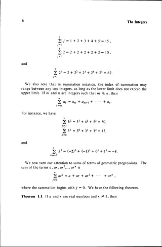TheIntegers
)
2j:I+2+3+4+5:15,
j-r
)
2t2:2+2+2+2+2:10,
j-r
and
)
2 2i : 2 * 22+ 23+ 24+ 2s: 62 .
j-1
We also note that in summation notation, the index of summation may
range betweenany two integers,as long as the lower limit doesnot exceedthe
upper limit. If m and h are integerssuch that z ( n, then
b o o : a m * a ^ a 1 * * a n .
k-m
For instance.we have
5
> k2: 33+ 42+ 52: 50,
k;t
> 3k:30 + 3t + 32: 13,
fr:0
and
I
k--2
We now turn our attentionto sumsof terms of geometricprogressions.
The
sum of the termse) er, or2,...,
arn is
n
2 o r i : e * a r * a r 2 + * a r n ,
j-0
wherethe summationbeginswith 7 : g. We havethe followingtheorem.
Theorem l.l. If a and r ^re real numbersand r * l. then
 
