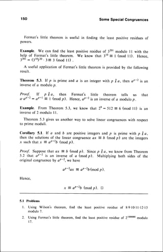 150 SomeSpecialCongruences
Fermat's little theorem is useful in finding the least positive residuesof
powers.
Example. We can find the least positiveresidueof 3201
modulo I I with the
help of Fermat'slittle theorem. We know that 310: I (mod ll). Hence.
32or
: (3ro)20.
3= 3 (mod ll) .
A useful applicationof Fermat's little theorem is providedby the following
result.
Theorem5.3. If p is prime anda is an
inverse
of c modulop.
Proof. If p tra, then Fermat's
a'aP-2: sP-t = I (modp). Hence,aP-2
Example. From Theorem 5.3, we know
integerwith p I a, then aP-2 is an
little theorem tells us that
is an inverseof a modulop.
that 2e:512 = 6 (mod ll) is an
inverseof 2 modulo I 1.
Theorem 5.3 givesus another way to solvelinear congruences
with respect
to prime moduli.
Corollary 5.1. lf a and b are positiveintegersand p is prime with p I a,
then the solutionsof the linear congruenceax = 6 (modp) are the integers
x suchthat x = aP-2b (modp).
Proof. Supposethat ax = b (mod p). Since p I a, we know from Theorem
5.2 that aP-2 is an inverseof c (modil. Multiplying both sidesof the
original congruence
by sP-z,we have
aP-2ax = aP-2b(mod p).
Hence,
x 7 aP-2b (modp). tr
5.1 Problems
l. Using Wilson's
modulo 7.
2. Using Fermat's
t 1 .
theorem, find the
little theorem, find
least positive
the least positive
residueof 8'9'10.
I l. 12.I 3
residue oP 2toooooo
modulo
 