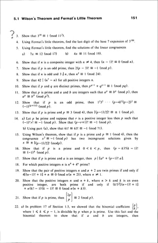 ?,
4.
5 .
5.1 Wilson's Theorem and Fermat's Little Theorem 1 5 1
Showthat 31s: I (mod I l2).
Using Fermat'slittle theorem,find the last digit of the base7 expansion
of 3r00.
Using Fermat'slittle theorem,find the solutionsof the linear congruences
a) 7x = 12 (mod 17) b ) 4 x = l l ( m o d l 9 ) .
6. Showthat if n isacompositeintegerwith n * 4,then h - )t = O (mod n).
7. Show that if p is an odd prime,then 2Q - 3)! : -l (modp).
8. Show that if n is odd and 3 /n, then n2 = | (mod 24).
9. Show that 42 | h' - n) for all positiveintegersn.
10. Showthat if p andq aredistinctprimes,thenpe-t * qP-r: I (modpq).
I l. Show that p is prime and a and b are integerssuch that ap = bP (mod p), then
aP = bP (modp2).
12. Show that if p is an odd prime, then 1232 (p-42(p-2)2 =
1-11b+t)/z(mod p).
1 3 . S h o w t h a t i f p i s p r i m e a n d p = 3 ( m o d 4 ) , t h e n{ ( p - t  l Z l l = * I ( m o d p ) .
14. a) Let p be prime and supposethat r is a positiveinteger lessthen p such that
(-l)'r! _ -l (modp). Showthat Q-r*l)!
: -l (modp).
b) Usingpart (a), showthat 6l! = 63! = -l (mod 71).
15. Using Wilson'stheorem,show that if p is a prime andp = I (mod 4), then the
congruence x2
- -l (mod p) has two incongruent solutions given by
x E t l(p-)/zll (modp).
1 6 . S h o w t h a t i f p i s a p r i m e a n d O 1 k < - p , t h e n Q - k ) ! ( k - l ) !
= (-l)e (modp).
17. Showthat if p is prime anda is an integer,
then pllap + Q-l)! al.
18. For which positiveintegersn is na * 4n prime?
19. Show that the pair of positiveintegersn and n * 2 are twin primesif and only if
4l(n-l)l + tl + n = 0 (mod n(n * 2)), wheren I l.
2 0 . S h o w t h a t t h e p o s i t i v e i n t e g e r s n
a n d n * k , w h e r e n ) k a n d k i s a n e v e n
positive integer, are both prime if and only if (k!)'z[(n-t)t + t]
+ n ( k ! - l ) ( k - l ) ! = 0 ( m o dn ( n + k ) ) .
lzo)
21. Show that if p is prime,then ll | = 2 (modp).
l p )
22. a) In problem 17 of Section 1.5, we showedthat the binomial coefficient
['),
where I < k ( p - l, is divisibleby p when p is prime. Use this fact and the
binomial theorem to show that if a and b are integers, then
 