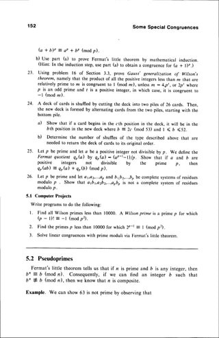 152 Some Special Congruences
(a + b)p = ap * 6z (modp).
b) Use part (a) to prove Fermat's little theorem by mathematical induction.
(Hint: In the induction step,use part (a) to obtain a congruencefor fu + l)p.)
23. Using problem 16 of Section 3.3, prove Gauss' generaltzation of Wilson's
theorem, namely that the product of all the positiveintegerslessthan m that are
relatively prime to rn is congruent to I (mod z), unlessffi : 4,p,, or 2p, where
p is an odd prime and I is a positive integer, in which case,it is congruent to
-l (mod rn).
24. A deck of cards is shuffiedby cutting the deck into two piles of 26 cards. Then,
the new deck is formed by alternating cards from the two piles,starting with the
bottom pile.
a) Show that if a card begins in the cth position in the deck, it will be in the
Dth positionin the new deck whereb = 2c (mod 53) and I < 6 <52.
b) Determine the number of shuffies of the type described above that are
neededto return the deck of cards to its original order.
25. Let p be prime and let a be a positiveinteger not divisibleby p. We define the
Fermat quotient qob) by qp(a): (ap-t-l)/p. Show that if a and,b are
positive integers not divisible by the prime p, then
qGb) :
er(a) + qo$) (modp).
26. Let p be prime and let a1,a2,...,ap
and b ,,b2,...,b,
be completesystems
of residues
modulo p Show that a1bya2b2,...,aobo
is not a complete system of residues
modulop.
5.1 Computer Projects
Write programsto do the following:
l. Find all Wilson primes lessthan 10000. A Wilson prime is a prime p for which
(p - l)! : -l (modp2).
2. Find the primesp lessthan 10000for which Zp-t = I (mod p2).
3. Solve linear congruences
with prime moduli via Fermat's little theorem.
5.2 Pseudoprimes
Fermat'slittle theoremtells us that if n is prime and b is any integer,then
bn = b (mod n). Consequently,if we can find an integer b such that
b' + b (mod n), then we know that n is composite.
Example. We can show 63 is not prime by observingthat
 