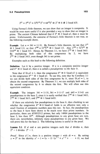 5.2 Pseudoprimes 153
263
:2eo.2t : (26)ro.23
:64to23 -__
23 = g + 2 (mod 63).
Using Fermat'slittle theorem,we can showthat an integeris composite. It
would be even more useful if it also provided a way to show that an integer is
prime. The ancientChinesebelievedthat if 2'= 2 (mod n), then n must be
prime. Unfortunately, the converseof Fermat's little theorem is not true, as
the following exampleshows.
Example. Let n - 341: 11.31. By Fermat'slittle theorem,we seethat 210
= I (mod l1), so that 23ao: (2t0;3+-
t (mod l1). Also 23a0: (25)68=
(32)6s= t (mod 3l). Hence,by Theorem3.1,we have2340: I (mod 341).
By multiplying both sides of this congruence by 2, we have
2341
-
2 (mod 341), eventhough 341 is not prime.
Examplessuch as this lead to the following definition.
Definition. Let b be a positive integer. If n is a compositepositive integer
andb' = b (mod n), then n is calleda pseudoprimeto the base b.
Note that if (b,n): 1, then the congruence
bn = b (mod n) is equivalent
to the congruence
bn-t: I (mod n). To seethis, note that by Corollary3.1
we can divide both sidesof the first congruenceby b, since (b,n) : l, to
obtain the secondcongruence.By Theorem 3.1, we can multiply both sidesof
the second congruencs by b to obtain the first. We will often use this
equivalentcondition.
Example. The integers 341: I l'31, 561 : 3'l 1'17 and 645: 3'5'43 are
pseudoprimes
to the base2, sinceit is easilyverified that 2340
: I (mod 341),
256o
--
I (mod 561). and 26aa
= I (mod 645).
If there are relatively few pseudoprimes
to the baseb, then checking to see
whether the congruence b' = D (mod n) holds is an effective test; only a
small fraction of compositenumbers passthis test. In fact, the pseudoprimes
to the base b have been shown to be much rarer than prime numbers. In
particular, there are 455052512 primes, but only 14884 pseudoprimesto the
base 2, less than 1010. Although pseudoprimes
to any given base are rare,
there are, nevertheless,
infinitely many pseudoprimesto any given base. We
will prove this for the base2. The following lemma is useful in the proof.
Lemma 5.1. lf d and n are positive integers such that d divides rz, then
2d - 1 divides 2n - l.
Proof. Since d I n, there is a positive integer / with dt : n. By setting
x : 2 d i n t h e i d e n t i t vx t - I - ( x - 1 ) ( x t - l + x t - z + + l ) , w e f i n d
 