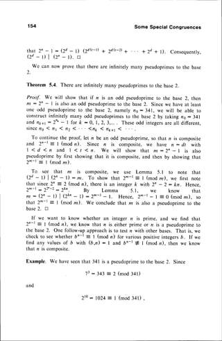 154 Some Special Congruences
1 2 d Q - r )
+ 2 d o - D a + 2 d + l ) . C o n s e q u e n t l y ,
t h a t 2 n - t : ( 2 d - l )
Od - t) | Q' - D. tr
We can now prove that there are infinitely many pseudoprimes
to the base
2.
Theorem 5.4. There are infinitely many pseudoprimes
to the base2.
Proof. We will show that if r is an odd pseudoprimeto the base 2, then
m : 2' - I is also an odd pseudoprimeto the base 2. Since we have at least
one odd pseudoprime
to the base 2, namely fls:341, we will be able to
constructinfinitely many odd pseudoprimes
to the base2 by taking ns: 341
andn1ra1
:2n'- I for k :0, 1,2,3,.... Theseodd integers
are all different,
s i n c e
n o I n t 1 n z 1 . ' . 1 n * ( n 1 1 1(
To continue the proof, let n be an odd pseudoprime,so that n is composite
and 2n-t = I (mod n). Since n is composite, w€ have n : dt with
1 1 d 1 n a n d l < / 1 n . w e w i l l s h o w t h a t m : 2 n - r i s a l s o
pseudoprimeby first showing that it is composite,and then by showing that
2^-t = I (modz).
To see that m is composite, w€ use Lemma 5.1 to note that
Qd - t) | (Z' - l): m. To show that 2^-t: I (modre), we first note
that since2n :2 (modn), there is an integerk with 2n - 2: kn. Hence,
2^-t : 22'-2: 2kn. By Lemma 5.1, we know that
m : (2n - l) | (2kn- l) : 2^-l - l. Hence, 2m-t - I : 0 (modz), so
that 2^-t = I (mod re). We concludethat z is also a pseudoprimeto the
base2. rl
If we want to know whether an integer n is prime, and we find that
2n-t : I (mod n), we know that n is either prime or n is a pseudoprimeto
the base2. One follow-upapproachis to test n with other bases. That is, we
check to seewhether bn-r : I (mod n) for variouspositiveintegers6. If we
find any valuesof b with (b,n): I and bn-r # | (mod n), then we know
that n is composite.
Example. We haveseenthat 341 is a pseudoprime
to the base2. Since
7 3: 3 4 3 = 2 ( m o d3 4 1 )
and
zto: 1024: I (mod341).
 