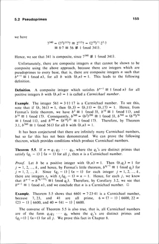 5.2 Pseudoprimes 1 5 5
we have
73a0
- 03)tt3l = 2t137: (210)1t.23.7
: 8.7 = 56 # I (mod 341).
Hence,we seethat 341 is composite,
sinceTzto1l (mod 341).
Unfortunately, there are compositeintegersr? that cannot be shown to be
compositeusing the above approach,becausethere are integers which are
pseudoprimes
to every base,that is, there are compositeintegersn such that
b'-t = I (modn), for all b with (b,n): l. This leadsto the following
definition.
Definition. A composite integer which satisfiesbn-t : I (mod n) for all
positiveintegersb with (b,il : I is calleda Carmichael number.
Example. The integer561:3'11'17 is a Carmichaelnumber. To seethis,
note that if (b, 561) : l, then (b,3) : (b,l l) : (b,17): l. Hence,from
Fermat's little theorem, we have b2 = I (mod 3), 610: I (mod I l), and
616
--
I (mod 17). Consequently,
b560: (b2)280: I (mod3), bs60: (b10)56
= I (mod ll), and 6560: (bl6)35= I (mod l7). Therefore,by Theorem
3.1,b560
= I (mod 561) for all b with (b,n) : L
It has beenconjecturedthat there are infinitely many Carmichaelnumbers,
but so far this has not been demonstrated. We can prove the following
thecrem,which providesconditionswhich produceCarmichaelnumbers.
Theorem 5.5. If n: Qt Qz q1, where the qi's are distinct primes that
satisfy Qi
- 1) | (,4- l) for all j, then n is a Carmichaelnumber.
Proof. Let b be a positiveinteger with (b,n) : l. Then (b,q1): I for
j :1,2,...,k, and hence,
by Fermat'slittle theorem,
bQt-r
-
I (modQ) for
j : 1 , 2 , . . . , k . S i n c e Q i
- l ) | ( n - l ) f o r e a c h i n t e g e rj : 1 , 2 , . . . , k ,
there are integers.
/; with r;(q, - l) : n - L Hence,for each /, we know
that b'-t : 6Q'-r)tt'-t t-oO qrl. Therefore,by Corollary 3.2, we seethat
bn-t : I (mod n), and we concludethat n is a Carmichaelnumber. D
Example. Theorem 5.5 showsthat 6601 :7'23'41 is a
because J, 23, and 4I are all prime, 6 :
Ql - t) | oooo,
and4o: (+t- t) | oooo.
The converseof Theorem 5.5 is also true, that is, all
are of the form Qflz Q* where the Qj's are
Qi-l) | tr-l) for allj. We provethis fact in Chapter
Carmichael number,
Q - t) | oooo,
22:
Carmichaelnumbers
distinct primes and
8 .
 