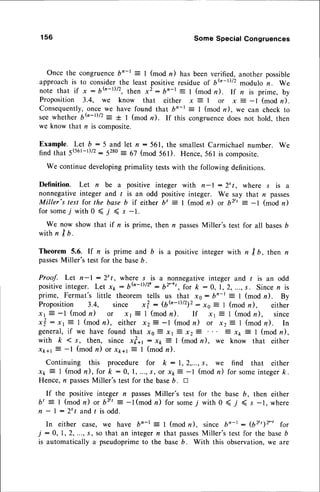 156 Some Special Congruences
Once the congruence
bn-r : I (mod n) has beenverified,another possible
approachis to considerthe least positiveresidueoS 6h-D/2 modulo r. We
note that if x : 6(,-t)/2,then x2: bn-t: I (mod r). rf n is prime, by
Proposition 3.4, we know that either x = I or x = -l (mod n).
Consequently,
once we have found that b"-t: I (mod n), we can check to
seewheth", 6tu-t)/2= + I (mod n). If this congruencedoes not hold. then
we know that n is composite.
Example. Let b:5 and let n:561, the smallest
Carmichael
number. we
find that 5(561-t)/2:5280
= 67 (mod 561). Hence,56l is composite.
We continuedeveloping
primality testswith the followingdefinitions.
Definition. Let n be a positive integer with n-l : 2't, where s is a
nonnegativeinteger and / is an odd positive integer. We say that n passes
Miller's test for the base b if either bt = I (mod n) or b/' : -l (mod n)
f o r s o m e T w i t h 0 < l ( s - 1 .
We now show that if n is prime, then /, passesMiller's test for all basesD
with n I b.
Theorem 5.6. lf n is prime and b is a positive integer with n I b, then n
passes
Miller's test for the baseD.
Proof. Let n-l :2"/, where s is a nonnegativeinteger and I is an odd
p o s i t i v e
i n t e g e r .L e t x 1 r : 6 { J . - t ) / z ' - 6 ? : - ' t , f o rk : 0 , l , 2 , . . . , s . S i n c e n i s
prime, Fermat's little theorem tells us that x0: bn-t :1 (mod n). By
Proposition 3.4,, since x? : 16{n-r)/z1z:xo E I (mod n), either
xt i -l (modn) or rr E I (modn). If rr E I (modn), since
x?,: xr E I (modn), either xz? -l (modn) or xz71 (modru). In
general,if we have found that xs: xl : x27 : xk = I (mod n),
with k ( s, then, since x?+t : x* 3 I (mod n), we know that either
x*+r 7 -l (mod n) or xr+r t 1 (mod n).
Continuing this procedure for k : l, 2,...,s, we find that either
x* ? I (modn), for k :0, 1,...,s, or xt7 -l (modn) for someinteger/c.
Hence,n passes
Miller's test for the baseb. n
If the positive integer n passesMiller's test for the base 6, then either
bt = I (mod n) or bvt : -l (mod n) for some7 with 0 < j ( s -1, where
n - | :2't and r is odd.
In either case, we have bn-t = I (mod n), since bn- - 162tt12'-t
for
J:0, 1,2,..., s, so that an integern that passes
Miller'stestfor the baseb
is automaticallya pseudoprime
to the baseb. With this observation,
we are
 