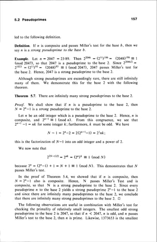 5.2 Pseudoprimes 157
led to the following definition.
Definition. lf n is compositeand passes
Miller's test for the base6, then we
sayn is a strong pseudoprime to the base b.
Example. Let n :2047 :23'89. Then 220a6
:'(21r)186: (ZO+A)186
: 1
(mod 204D, so that 2047 is a pseudoprimeto the base 2. Since 22046/2
:
2to23: (2tl)e3: (zo+g)e3: I (mod 2047), 2047 passesMiller's test for
the base2. Hence, 2047 is a strong pseudoprimeto the base2.
Although strong pseudoprimesare exceedinglyrare, there are still infinitely
many of them. We demonstratethis for the base 2 with the following
theorem.
Theorem 5.7. There are infinitely many strong pseudoprimes
to the base2.
Proof. We shall show that if n is a pseudoprime to the base 2, then
N :2'-l is a strong pseudoprime
to the base2.
Let n be an odd integer which is a pseudoprimeto the base2. Hence, n is
composite, and Zn-r : I (mod n). From this congruence, we see that
2'-r -l : nk for someintegerk; furthermore,k must be odd. We have
,Af- I : 2n-2 : 2(2n-r-l) : Ztnk;
this is the factorizationof /V-l into an odd integerand a powerof 2.
We now note that
2?v-r)/2:2nk : (Zn)k = I (mod /V)
b e c a u s e
2 n : ( z n - t ) + t : I { * I = I ( m o d , n { ) .T h i s d e m o n s t r a t e s t h a t N
passes
Miller's test.
In the proof of Theorem 5.4, we showed that if n is composite,then
N : 2'-l also is composite. Hence, N passes Miller's Test and is
composite,so that N is a strong pseudoprimeto the base 2. Since every
pseudoprimen to the base 2 yields a strong pseudoprime2n-1 to the base 2
and since there are infinitely many pseudoprimesto the base 2, we conclude
that there are infinitely many strong pseudoprimes
to the base2. tr
The following observationsare useful in combination with Miller's test for
checking the primality of relatively small integers. The smallest odd strong
pseudoprimeto the base2 is 2047,so that if n 1 2047,r is odd, and n passes
Miller's test to the base2, then n is prime. Likewise,1373653is the smallest
 