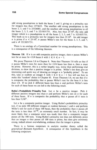 158 Some Special Congruences
odd strong pseudoprimeto both the bases2 and 3, giving us a primality test
for integerslessthan 1373653. The smallestodd strong pseudoprimeto the
bases2,3, and 5 is 25326001,and the smallestodd strongpseudoprime
to all
the bases2,3,5, and 7 is 3215031751.Also, lessthan 25.10e,
the only odd
integerwhich is a pseudoprime
to all the bases
2,3,5, and 7 is 3251031751.
This leadsus to a primality test for integerslessthan 25.10e. An odd integer
n is prime if n < 25'10e,n passes
Miller's test for the bases2,3,5, and 7,
andn I 3215031751.
There is no analogyof a Carmichaelnumber for strongpseudoprimes.This
is a consequence
of the following theorem.
Theorem 5.8. If n is an odd compositepositiveinteger, then r passesMiller's
testfor at most Q-l)/4 bases
b with I < b ( n - l.
We proveTheorem5.8 in Chapter 8. Note that Theorem5.8 tells us that if
t? passes
Miller's testsfor more than (n-l)/4 baseslessthan n, then n must
be prime. However,this is a rather lengthy way, worsethan performingtrial
divisions,to show that a positiveintegern is prime. Miller's test doesgive an
interestingand quick way of showingan integern is "probablyprime". To see
this, take at random an integer b with I < D ( n - I (we will see how to
make this "random"choicein Chapter 8). From Theorem5.8, we seethat if n
is compositethe probability that r? passesMiller's test for the base b is less
than I/4. If we pick k different baseslessthan n and perform Miller's tests
for eachof thesebaseswe are led to the followingresult.
Rabin's Probabilistic Primality Test. Let n be a positive integer. Pick k
different positive integerslessthan n and perform Miller's test on n for each
of these bases. If n is compositethe probability that n passesall k tests is
lessthan 0/4k.
Let n be a compositepositiveinteger. Using Rabin's probabilisticprimality
test, if we pick 100 different integersat random between I and n and,perform
Miller's test for eachof these100 bases,
then the probability than n passes
all
the tests is lessthan 10-60,an extremely small number. In fact, it may be
more likely that a computer error was made than that a compositeinteger
passes
all the 100 tests. Using Rabin's primality test doesnot definitelyprove
that an integer n that passes
all 100 tests is prime, but doesgive extremely
strong,indeedalmostoverwhelming,
evidence
that the integeris prime.
There is a famous conjecture in analytic number theory called the
generalized Riemann hypothesis. A consequenceof this hypothesis is the
followingconjecture.
 