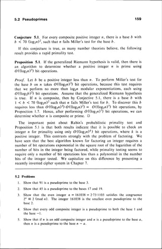 5.2 Pseudoprimes 1s9
Conjecture 5.1. For everycompositepositiveintegern, there is a baseb with
b < 70 (log2n)2,such that n fails Miller's test for the baseb.
If this conjectureis true, as many number theoristsbelieve,the following
resultprovidesa rapid primality test.
Proposition 5.1. If the generalizedRiemann hypothesis
is valid, then there is
an algorithm to determine whether a positive integer n is prime using
O ((log2n)5)Uit operations.
Proof. Let b be a positive integer less than n. To perform Miller's test for
the base b on n takes O (logzn)3) bit operations,becausethis test requires
that we perform no more than log2n modular exponentiations,each using
O(logzb)2) Ult operations. Assumethat the generalizedRiemann hypothesis
is true. lf n is composite,then by Conjective 5.1, there is a base 6 with
| < b < 70 (log2n)2such that n fails Miller's test for b. To discoverthis b
requireslessthan O(log2n)3)'O((togzn)z) : O((log2n)5) Uit operations,by
Proposition1.7. Hence, after performing O((log2n)s) bit operations,we can
determinewhethern is compositeor prime. I
The important point about Rabin's probabilistic primality test and
Proposition5.1 is that both results indicate that it is possibleto check an
integern for primality using only O((log2n)ft) bit operations,
where k is a
positiveinteger. This contrastsstrongly with the problem of factoring. We
have seenthat the best algorithm known for factoring an integer requiresa
numberof bit operations
exponentialin the squareroot of the logarithm of the
number of bits in the integer being factored,while primality testing seemsto
require only a number of bit operationslessthan a polynomialin the number
bits of the integer tested. We capitalize on this differenceby presentinga
recentlyinventedcipher systemin Chapter 7.
5.2 Problems
Show that 9l is a pseudoprimeto the base3.
Show that 45 is a pseudoprime
to the bases17 and 19.
Show that the even integer n : 161038:2'73' l 103 satisfiesthe congruence
2n = 2 (mod n). The integer 161038is the smallesteven pseudoprimeto the
base2.
Show that every odd compositeinteger is a pseudoprimeto both the base I and
the base-1.
Show that if n is an odd compositeinteger and n is a pseudoprimeto the basea,
then n is a pseudoprimeto the basen - a.
l .
2.
3 .
4.
5 .
 