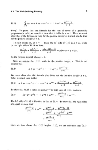 1.1 TheWell-Ordering
Property
( 1 . 1 )
Proof. To prove that the formula for the sum of terms of a geometric
progressionis valid, we must first show that it holds for n : l. Then, we must
show that if the formula is valid for the positiveinteger n, it must also be true
for the positiveinteger n * l.
To start thingsoff, let n: l. Then, the left sideof (t.t) is a * ar, while
on the right sideof (1.1) we have
a r L - a _ a ? z - t ) _ a b * l ) ( r - 1 )
r - l r - l T :
a ( r * l ) : a * a r
So the formula is valid when n : l.
Now we assumethat (1.1) holds
assumethat
0.2) a l a r + a r z +
We must show that the formula also holds for the positive integer n * l.
What we must show is that
(t.:) a*ar+ar2+ * arn * arn*l : or@+t)+t_o
r-l
n ) , , n a r n * l - Q
E ori : a * ar * ar2 + * arn :
T .
j : o
i a r - t r a r ' ' : T
for the positive integer n. That is, we
' t a r ' - a r n * l - Q
I
ar'+2-e
r-l
To showthat (1.3) is valid, we add orn*r to both sidesof (1.2), to obtain
(t.+) (a*ar*ar2+...+arn) * ar'+r- arn+t:o
+ arr+t,
r - l
The left sideof (t.+) is identicalto that of (1.3). To showthat the right sides
are equal, we note that
arn+l-e
, or'*l (r- I )
T -
r-l r-1
o r n * l - a * a r ' + Z a r n * l
r-l
implies (t.:), we can concludethat (t.t)
a r n * l - a 1 ^ - n r r _
T A r
r - I
:
Sincewe haveshownthat 0.2)
 