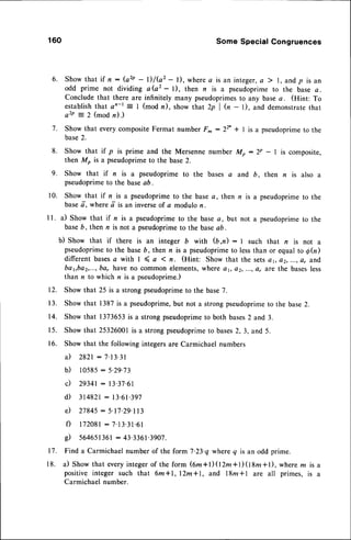 9.
10.
l l .
160 SomeSpecialCongruences
6 , S h o w t h a t i f n : ( a z p - - l ) / G 2 - l ) , w h e r e a i s a n i n t e g e r ,
a ) l , a n d p i s a n
odd prime not dividing a(a2 - l), then n is a pseudoprimeto the base a.
Conclude that there are infinitely many pseudoprimes
to any basea. (Hint: To
establish that ao-t = I (mod n), show that 2p | (, - 1), and demonstratethat
a2P:2 (modn).)
7. Show that every compositeFermat number F^ : 22' + I is a pseudoprimeto the
base2.
8. Show that if p is prime and the Mersenne number Mo : 2P - I is composite,
then Mo is a pseudoprimeto the base 2.
Show that if z is a pseudoprime to the bases a and b, then n is also a
pseudoprimeto the baseaD.
Show that if n is a pseudoprimeto the basea, then n is a pseudoprimeto the
basea-,where d' is an inverseof a modulo n.
a) Show that if n is a pseudoprimeto the base c, but not a pseudoprimeto the
base6, then n is not a pseudoprimeto the baseaD.
b) Show that if there is an integer b with (b,n) : I such that n is not a
pseudoprime
to the baseD, then n is a pseudoprime
to lessthan or equal6 Ah)
different basesa with I ( a ( n. (Hint: Show that the setsc t, o2,..., a, and
ba1,ba2,...,
ba, have no common elements,where ot, o2, ...,ar are the basesless
than n to which n is a pseudoprime.)
12. Show that 25 is a strong pseudoprimeto the base7.
13. Show that 1387 is a pseudoprime,but not a strong pseudoprimeto the base2.
14. Show that 1373653is a strong pseudoprimeto both bases2 and,3.
15. Show that25326001 is a strongpseudoprime
to bases2,3, and 5.
Showthat the followingintegers
areCarmichael
numbers
il 2821
:7'13'31
b) 10585
: 5.29'73
c) 29341
: l3'37'61
d) 314821
: 13.6r.397
e) 27845
: 5'17'29.113
f) 172081
:7-13.31.61
g) 564651361
: 43.3361.3907.
Finda Carmichael
numberof the form7.23.qwhereg is an oddprime.
a) Showthatevery
integer
of the form(6m+l)(l2m+l)(tg,n +t), where
m isa
positive
integersuchthat 6m*l,l2mll, and l8m*l are all primes,is a
Carmichael
number.
1 6 .
1 7 .
1 8 .
 