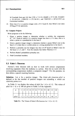 5.2 Pseudoprimes
b) Conclude from part (a)
: 2 t 1 . 4 2 1 . 6 3 1 .
I 1 8 9 0 1 5 2 1
Carmichaelnumbers.
19. Show that if n is a positive
O ((logzn)2) bit operations.
1 6 1
that 1729- 7'13'l
9, 294409
: 37'73'
109,55164051
: 271'541'81l.
and 72947529
- 307'613'919
are
with n = 3 (mod 4), then Miller's test takes
5.2 Computer Projects
Write programsto do the following:
I . Given a positive integer n, determine whether n satisfies the congruence
bn-t = I (mod n) where b is a positive integer lessthan n; if it does,then n is
either a prime or a pseudoprimeto the baseD.
2. Given a positiveinteger integer n, determinewhether n passes
Miller's test to the
baseb; if it doesthen n is either prime or a strong pseudoprimeto the baseb.
3. Perform a primality test for integers lessthan 25'l0e basedon Miller's tests for
the bases2,3,5, and 7. (Use the remarksthat follow Theorem5.7.)
4. Perform Rabin's probabilisticprimality test.
5. Find Carmichael numbers.
5.3 Euler's Theorem
Fermat's little theorem tells us how to work with certain congruences
involvingexponentswhen the modulusis a prime. How do we work with the
correspondingcongruencesmodulo a compositeinteger? For this purpose,we
first definea specialcounting function.
Definition. Let n be a positive integer. The Euler phi-function Qh) is
defined to be the number of positive integers not exceeding n which are
relativelyprime to n.
In Tabte 5.1 we displaythe valuesof @(n) for I ( r ( 12. The valuesof
d(,n) for I ( n < 100are givenin Table 2 of the Appendix.
Table 5.1. The Valuesof Euler'sPhi-functionfor I ( n < 12.
n 2 3 4 5 6 7 8 9 l0 il I2
6h) I 2 2 4 2 6 4 6 4 l0 4
 