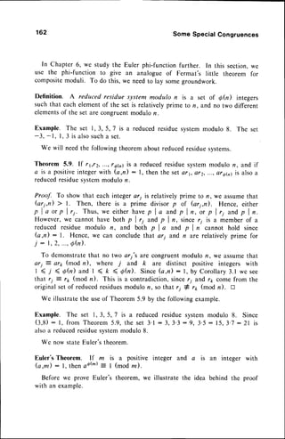 162 Some Special Congruences
In Chapter6, we study the Euler phi-functionfurther. In this section,we
use the phi-function to give an analogue of Fermat's little theorem for
compositemoduli. To do this, we needto lay somegroundwork.
Definition. A reducedresidue system modulo n is a set of Ofu) integers
such that eachelementof the set is relativelyprime to n, and no two different
elementsof the set are congruentmodulon.
Example. The set 1,3,5,7 is a reducedresiduesystemmodulo8. The set
-3, -1, l, 3 is alsosucha set.
we will needthe followingtheoremabout reducedresiduesystems.
Theorem 5.9. lf r1,r2,...,t6G) is a reducedresiduesystemmodulon, and if
a is a positiveintegerwith (a,fl) : l, then the setet1, et2, ...,ot6h) is alsoa
reducedresiduesystemmodulor.
Proof. To show that each integerari is relativelyprime to n, we assumethat
(ar1,n) ) l. Then, there is a prime divisor p of (ari,n). Hence, either
p I a or p I 11. Thus, we either havep I a and p I n,'o, p I ri and p I n.
However,we cannot have both p I r; and p I n, since r; is a member of a
reduced residue modulo n, and both p I a and p I n cannot hold since
(a,n): l. Hence, we can conclude that ar1 and n are relatively prime for
j : l , 2 , . . ' ,Q h ) .
To demonstratethat no two ari's are congruentmodulo n, we assumethat
arj = ar1,(mod n), where j and k are distinct positive integers with
1 < j ( d ( n ) a n d I < k ( d ( n ) . S i n c e( a , n ) : l , b y C o r o l l a r y 3 . l w e s e e
that r; : rk (mod n). This is a contradiction,sincer7 and r,1coffie from the
original setof reducedresidues
modulor?,so that ri # rr (mod n). tr
We illustratethe useof Theorem5.9 by the followingexample.
Example. The set 1,3,5,7 is a reducedresiduesystemmodulo 8. Since
( 3 , 8 ): l , f r o m T h e o r e m
5 . 9 ,t h e s e t 3 ' l : 3 , 3 ' 3 : 9 , 3 . 5 : 1 5 ,3 ' 7: 2 1 i s
alsoa reducedresiduesystemmodulo8.
We now state E,uler's
theorem.
Euler's Theorem. If m is a positive integer and
(a,m) : l, then sotu) = I (mod rn).
Before we prove Euler's theorem, we illustrate the
with an example.
a is an integer with
idea behind the proof
 