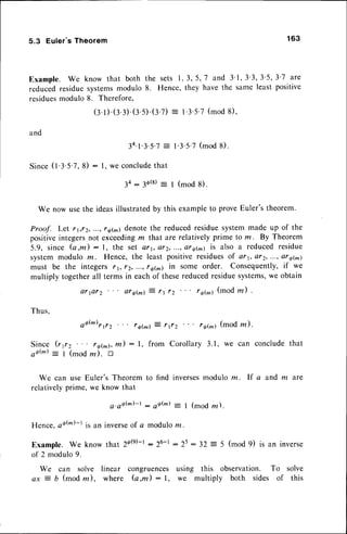 5.3 Euler's Theorem 163
Example. We know that both
reducedresiduesystemsmodulo
residues
modulo8. Therefore,
(3.
l).(3.3).
(3.s).
(3.7): l'3'5'7(mod8),
l'3'5'7(mod8).
3 4 ' l ' 3 ' 5 ' 7
=
8) : l, we conclude
that
3+_ 3d(a)
: I (mod g).
We now usethe ideasillustratedby this exampleto proveEuler'stheorem.
Proof. Let rr,rZ, ...,ro(^) denotethe reducedresiduesystemmade up of the
positiveintegersnot exceedingm that are relativelyprime to m. By Theorem
5.9, since (a,m) : l, the set Qt1,aty,...,ar6(m)is also a reducedresidue
systemmodulo lz. Hence, the least positiveresiduesof ar1,Qr2,...,or6(m)
must be the integers11,12,..., r6(m)in some order. Consequently,
if we
multiply togetherall terms in eachof thesereducedresiduesystems,
we obtain
16(^) (mod la) .
r o(m)
(mod z ) .
Since (rg2 ra(^), m) : l, from Corollary 3.1, we can concludethat
oo(m)= I (modm). D
We can use Euler's Theorem to find inversesmodulo m. lf a and m are
relativelyprime, we know that
s't6(m)-t : 44(m)
-
1 (mod rn).
Hence,o6(m)-tis an inverse
of a modulom.
Example. We know that 20@-t - 26-t : 25: 32:5 (mod 9) is an inverse
of 2 modulo9.
We can solve linear congruences using this observation. To solve
ax j D (mod z ), where (a,m) : I , we multiply both sides of this
the sets l, 3, 5, 7 and 3'1,3'3,3'5,3'7 are
8. Hence,they have the same least positive
Thus,
ar pr2
a6(^)
r {z
aryfu't -- r| rz
' r6(m)j r(z
 