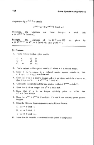 164
congruence
by aah)-l to obtain
oo(m)-t
o*
Therefore, the Solutions
y : of(m)-tb (modm).
Example. The solutions
x = 3d(10)-1.7
-
33.J:9 (mod
Some Special Congruences
-: qQ(m)-tb
(modm).
are those integers
of 3x = 7 (mod l0)
l0), since
d(I0) : 4.
such that
are given by
5.3
l .
Problems
Finda reduced
residue
system
modulo
a ) 6
b)e
c) lo
d) t4
e) 16
f) 17.
2.
3.
4.
Find a reducedresiduesystemmodulo 2^ , wherem is a positiveinteger.
Show if c t, c2,...,c6(m) is a reduced residue system modulo m , then
c 1 * c 2 * * , o h ) : 0 ( m o dl n ) .
Show that if m is a positive integer and a is an integer relatively prime to m,
then I I a * a2 * I ofh)-t = 0 (mod m).
Use Euler's theorem to find the least positiveresidueo1 3100000
modulo 35.
Show that if a is an integer,thena7 = a (mod 63).
Show that if a is an integer relatively prime to 32760, then
a t 2 = l ( m o d 3 2 7 6 C D .
Show that cd(b)I 6ab) : I (mod ab), if a and b are relatively prime positive
integers.
Solve the following linear congruences
using Euler's theorem
il 5x = 3 (mod 14)
b) 4x = 7 (mod 15)
c) 3x = 5 (mod 16).
Show that the solutionsto the simultaneoussystemof congruences
5 .
6.
7.
8.
9.
1 0 .
 