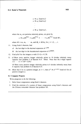 5.3 Euler's Theorem 165
x i ar (mod rnr)
*
=
o, (mod mz)
x ? a, (mod m),
where the mi are pairwiserelatively prime, are given by
x j a,ul'^) + a2M!@) a + a,M!t^') (mod u)'
w h e r eM : m 1 m 2 m , a n dM j : M / m i f o r T : 1 , 2 , . . . , r .
I l. Using Euler'stheorem,find
a) the last digit in the decimalexpansion
o17t000
b) the last digit in the hexadecimal
expansion
oP51100$000.
12. Find @(n)for the integers
n with 13 ( n < 20.
13. a) Show every positive integer relatively prime to l0 divides infinitely many
repunits (seeproblem 5 of Section 4.1). (Hint: Note that the n -digit repunit
l i l . . . l l : ( t o ' - t ) / q . )
b) Show every positiveinteger relativelyprime to b dividesinfinitely many base
b repunits(seeproblem6 of Section4.1).
14. Show that if m isa positiveinteger,m ) 1, then o^ = am-6(m)(mod rn) for all
positiveintegersa.
5.3 Computer Projects
Write programsto do the following:
l. Solvelinear congruences
using Euler'stheorem.
2. Find the solutionsof a systemof linear congruences
using Euler's theorem and
the Chineseremaindertheorem(seeproblem l0).
 
