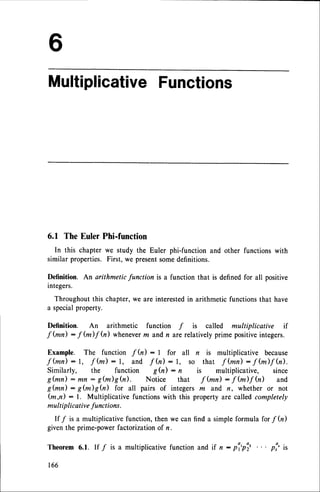 Multiplicative
Functions
6.1 The Euler Phi-function
In this chapter we study the Euler phi-function and other functions with
similar properties.First, we presentsomedefinitions.
Definition. An arithmetic function is a function that is definedfor all positive
integers.
Throughoutthis chapter,we are interestedin arithmetic functionsthat have
a specialproperty.
Definition. An arithmetic function f is called multiplicative if
f fun) : f (m)f fu) wheneverm andn arerelativelyprime positiveintegers.
Example. The function f h) : I for all n is multiplicative because
f ( m n ) : 1 , f ( m ) : 1 , a n d f ( n ) : 1 , s o t h a t f h n ) : f ( m ) f h ) .
Similarly, the function g(n) : n is multiplicative, since
g(mn) :mn : g(m)efu). Notice that ffun) :1(m)fh) and
g(mn): g(m)Sh) for all pairs of integersm and n, whether or not
(m,n) : l. Multiplicative functionswith this property are called completely
mult iplicativefunctions.
If / is a multiplicativefunction,then we can find a simpleformula forf fu)
giventhe prime-powerfactorizationof n.
Theorem6.1. If / is a multiplicative
functionand if n: pi'pi, ... pi'it
166
 