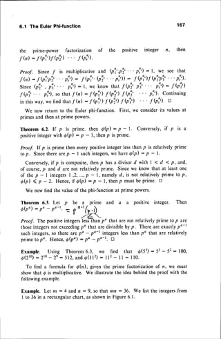 6.1 TheEulerPhi'function 167
the prime-power factorization of the
f tu): f Qi)f Qi) " "fQi).
Proof. Sincef is multiplicativeand Qi',pi'
' ' ' p!) : l, we see that
f tu): f bi'pi'"'p:) : f Qi''Q?"'pi)): f Qi)-f
Qi'p'
"'p:').
Since
bi' , p'"' p!'):1, weknowthat
f bi' p'"' p!'): f bi')
-fQi'... pl'),ro that
f(n): -fQi') f Qi) f Qi' p:). continuing
in thisway,wefindthatf h) : f Qi) f bi) .f (p')
We nowreturnto the Eulerphi'function.First,we
primes
andthenat primepowers.
f Q?) a
considerits valuesat
Theorem 6.2. If p is prime. then 0b) : p - l. Conversely,if p is a
positive
integerwith d(p)
- p - l, thenp is prime.
Proof. If p is prime then everypositiveintegerlessthan p is relativelyprime
to p. Sincethere arep - I suchintegers,
we haveQQ) : p - l.
Conversely,if
p is composite,
thenp hasa divisord with | < d 1p,and,
of course,p and d are not relativelyprime. Sincewe know that at leastone
of the p - | integers| ,2, ...,p - l, namelyd, is not relativelyprime to p,
d 0 ) ( p - 2 . H e n c e , i f
0 Q ) : p
- l , t h e n p m u s t b e p r i m e .
t r
We now find the valueof the phi-functionat prime powers.
Theorem 6.3. Let p be a prime and a a positive integer. Then
6e:po-po-t. = f
o-'fp_D
' zZ
Proof. The positiveintegers'less-than
po that are not relatively prime to p are
thoseintegersnot exceeding
po that are divisibleby p. There are exactlypo-l
such integers,so there arepo - po-r integerslessthan po that are relatively
primeto po. Hence,
6b") : po -
Po-r. n
Example. Using Theorem6.3, we find that d(53) : 53- 52: 100,
O ( z t } ): 2 t 0 - 2 e: 5 1 2 , a n dd ( t t 2 ) : 1 1 2
- 1 1: 1 1 0 .
To find a formula for @(n), given the prime factorizationof n, we must
showthat d is multiplicative. We illustratethe idea behindthe proof with the
followingexample.
Example.Let m:4 andn:9, sothat mn:36. We list the integers
from
I to 36 in a rectangularchart, as shownin Figure6.1.
positive integer n, then
 