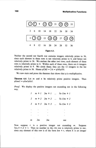 168
Now suppose r
( m , r ) : d ) 1 .
sinceanv element
Multiplicative
Functions
OOe@@2,@@33
,O@,5@@27@@
22
18
t4
l0
32
28
24
20
l6
t2
34
36
Figure6.1.
Neither the secondnor fourth row contains integers relatively prime to 36,
since each element in these rows is not relatively prime to 4, and hencenot
relatively prime to 36, We enclosethe other two rows; each element of these
rows is relativelyprime to 4. Within eachof theserows,there arc 6 integers
relatively prime to 9. We circle these;they are the 12 integersin the list
relativelyprime to 36. HenceOGO : 2.6 - OU)O(il.
We now stateand provethe theoremthat showsthat @is multiplicative.
Theorem 6.4. Let m and n be relatively prime positive integers. Then
Qfun): Q(m)th).
Proof. We display the positive integers not exceedingmn in the following
way.
I m*l 2m*l ... 6-l)m*l
2 m*2 2m*2 h-l)m*2
3 m*3 2m*3 h-I)m*3
2m 3m
not exceeding m. Suppose
row is relatively prime to mn,
km * r, where k is an integer
l s a
Then no
of this
posltlve lnteger
number in the rth
row is of the form
 
