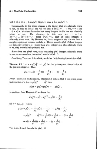 6.1 TheEulerPhFfunction 169
with I < t < n - l, and d | &m*r), sinced | * andd I r.
Consequently,to find those integersin the display that are relatively prime
to mn, we needto look at the rth row only if (m,r) : l. If fuI) :1 and
I ( r ( m, we must determinehow many integersin this row are relatively
prime to mn. The elements in this row are r , m * r ,
2m * r,..., h-l)m * r. Since (r,m) : l, each of these integers is
relativelyprime to m. By Theorem3.4, the n integersin the rth row form a
completesystemof residues
modulor. Hence,exactlyQh) of theseintegers
are relativelyprime to n. Sincethesed(n) integersare alsorelativelyprime
to m, they are relativelyprime to mn.
Since there are S(m) rows, each containingd(n) integersrelativelyprime
to mn, we canconclude
thal Q(mn) : O(m)efu). tr
CombiningTheorems6.3 and 6.4,we derivethe followingformula for 0Q).
Theorem 6.5. Let n : por'pi' . . . pir' be the prime-power factorization of
the positiveintegern. Then
6h):n0-lttr-
l)
tr-.!l .
Pr Pz Pt
Proof. Since @is multiplicative, Theorem6.1 tells us that if the prime-power
factorization of n is n : pl,pl, pf,,, th"n
0h): o?i)obi,) oht')
.
In addition, from Theorem6.3 we know that
Obi')- pf'- p?-t: p;,(l- +)
Pi
forT : 1,2,...,k.
Hence,
Qh): pi'T- L)ri,(l - I)
Pr Pz
pi,'o- t
)
P*
pi:o-
ftt-
Lt (r-!)
P*
: n(L- Il(l - !)
Pr Pz
This is the desiredformula for d(n). D
(l-I).
Pr,
 