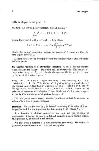 The Integers
holds for all positiveintegersn. tr
Example. Let n be a positiveinteger. To find the sum
bro:r*2+22+ *2',
k:0
we useTheorem l.l with e : I and r : 2, to obtain
1 n * l _ I
. J - 1 n : r n * l _ r
2-l
l+2+22+
Hence, the sum of consecutivenonnegativepowers of 2 is one less than the
next largestpower of 2.
A slight variant of the principle of mathematical induction is also sometimes
useful in proofs.
The Second Principle of Mathematical Induction. A set of positive integers
which containsthe integer 1, and which has the property that if it containsall
the positiveintegers1,2,..., k , then it alsocontainsthe integerk + l, must
be the set of all positiveintegers.
Proof. Let T be a set of integers containing I and containing k + I if it
contains1,2,..., k. Let S be the set of all positiveintegersn such that all
the positiveintegerslessthan or equal to n are in Z. Then I is in S, and by
the hypotheses,
we seethat if k is in S, then k + | is in S. Hence, by the
principle of mathematical induction, S must be the set of all positiveintegers,
so clearly T is alsothe set of all positiveintegers. tr
The principle of mathematical induction providesa method for defining the
valuesof functions at positiveintegers.
Definition. We say the function f is defined recursively if the value of f at I
is specified
and if a rule is providedfor determiningf h*l) from f h) .
If a function is defined recursively, one can use the principle of
mathematical induction to show it is defineduniquely at each positiveinteger.
(Seeproblem 12 at the end of this section.)
We now give an example of a function defined recursively. We define the
factorial function f fu) : nt . First, we specifythat
 