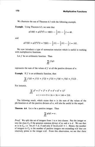 170 Multiplicative Functions
we illustratethe useof rheorem 6.5 with the followingexample.
Example. Using Theorem6.5,we notethat
d(roo)
: o(22s2):
loo(l
-
il(l
-
+)
: 4o
.
and
0020: o(2432s)
: t2oe-
ilrr
-
|l tr -
We now introduce a type of summation notation which
l .
=)-192.
)
is usefulin working
with multiplicativefunctions.
Let f be an arithmeticfunction. Then
2,f (d)
d l n
represents
the sum of the valuesof f at all the positivedivisorsof n.
Example. If / is an arithmeticfunction,then
> f U) : f (r)+f Q)+f 0) +f U)+f (O+f 0D .
d l t 2
For instance.
> d2: 12+ 22+ 32+ 42+ 62+ 122
d l t 2
: l * 4 + g + 1 6 + 3 6 + 1 4 4 : Z l O .
The following result, which states that n is the sum of the values of the
phi-functionat all the positivedivisorsof n, will alsobe usefulin the sequel.
Theorem 6.6. Let n be a positiveinteger. Then
2A@l:n'
d l n
Proof. We split the setof integersfrom I to n into classes.Put the integerm
into the classCa if the greatestcommondivisorof m andn is d. We seethat
m is in C4,i.e. (m,n) : d,if andonlyif fu/d,n/d) : l. Hence,the number
of integersin Ca is the numberof positiveintegersnot exceedingn/d that are
relatively prime to the integer n/d. From this observation,we seethat there
 