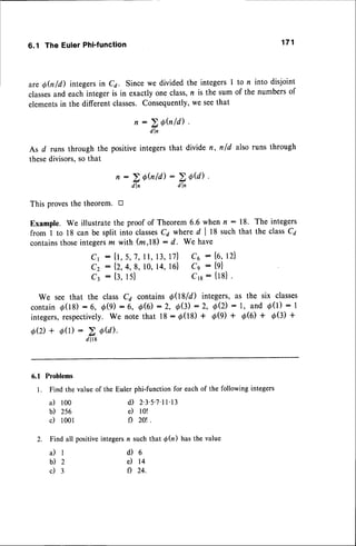 6.1 The Euler Phi'function
aregh/d) integersin C1. Sincewe divided the integersI to n into disjoint
classes
and eachintegeris in exactlyoneclass,n is the sum of the numbersof
elements
in the differentclasses.Consequently,
we seethat
As d runs through the positiveintegersthat divide n, nfd also runs through
thesedivisors,sothat
Thisproves
thetheorem.tr
Example.We illustrate
theproofof Theorem
6.6whenn : 18. Theintegers
from I to 18canbesplitintoclasses
C4whered I 18suchthat theclassC7
contains
those
integers
m with (m,18): d. We have
c1 : {1,5,7,ll, 13,17} C6 : {6,12}
c2 : {2,4,8, 10,14,16} Cg : {g}
C3 : {3,15} Crr: {tg}.
We seethat the classCa contains0081d) integers,
as the six classes
contain
d(18): 6, O(9): 6, 0(6):2, O(3):2, 0(2): l, and d(1): I
integers,
respectively.
We notethat 18: d(18)+ O(g)+ ,O(0)
+ ,0(3)+
QQ)+d(1):2atal.
d l l 8
6.1 Problems
l. Find the value of the Euler phi-function for eachof the following integers
171
n : > Qhld)
d l n
n:>0fu1d)-DfU)
d l n d l ,
a) 100
b) 2s6
c) l00l
i l l
b ) 2
c ) 3
d) 2.3.5.7'rr.13
e) lo!
f) 20t .
2. Find all positiveintegersn suchthat d(n) hasthe value
d ) 6
e) 14
f) 24.
 