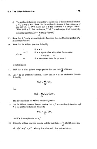 1 5 .
t6.
6.1 The Euler Phi-function 173
d) The arithmetic function g is said to be the inverseof the arithmetic functton
.f it f*S : g*-f : ,. Show that the arithmetic function / has an inverse if
and only if f 0) I 0. Show that if / has an inverseit is unique. (Hint:
When f 0) # 0, find the inverse
.f-t of/ by calculating/(n) recursively,
usingthe fact that '(n) -
> f U)f-tfuld).)
dln
Show that if f andg arc multiplicative functions,then the Dirichlet product/*g
is alsomultiplicative.
Show that the Miibius function defined by
t
It
if n - I
l(-t)' if z is square-free
with primefactorization
p .  n ) : 1 n : p r p z . . . p s
I
lO if n hassquarefactorlargerthan I
t
is multiplicative.
Showthatif n isa positive
integer
greater
thanone,then) p@) :0.
dl n
Let f be an arithmetic function. Show that if F is the arithmetic function
definedby
F(n): >f @),
' dln
then
f h):2p@)Fhld).
dln
This result is called the Miibius inversionformula.
Use the Mobius inversionformula to show that if f is an arithmetic function and
F is the arithmetic function definedby
F(n): >f @),
dln
thenif F is multiplicative,
sois/.
UsingtheMobiusinversion
formulaandthefact that n -
> 0h /il , provethat
a) Q(p'): p' - p'-',where
p isa primeandt is. *rr;:, integer.
17.
18.
19.
20.
 