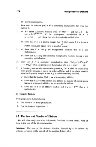 174 Multiplicative
Functions
b) d(n ) is multiplicative.
21. Show that the function f (n):ne is completelymultiplicative for every real
numberk.
22. a) we define Liouville's function r(n) by I(r) : l and for n ) | by
(n) : (-l)4'|+4r+"'+a', if the prime-power factorization of n is
n: pi'pi' .'. p:'. Showthat tr(n) is completely
multiplicative.
b) Show that if n is a positive integer then ) tr(n) equals 0 if z is not a
perfect square,and equals I if n is a perfect square.
23. a) Show that it f and g are multiplicative functions then fg is also
multiplicative.
b) Show that if f and g arc completely multiplicative functions then /g is also
completelymultiplicative.
24. Show that tf f is completely multiplicative, then f (il : f @r)",.f(pr)o,
'
f (p^)"' when the prime-powerfactorization of n is n : pi'pi' . . . p:"..
25. A functionf that satisfies
the equationf (mn) :7(m) + "f
(n) for all relatively
prime positive integers m and n is called additive, and if the above equation
holds for all positiveintegersm and n, f is called completely additive.
a) Show that the function-f (n) : log n is completelyadditive.
b) Show that if <^r(n)is the function that denotesthe number of distinct prime
factors of n, then <^r
is additive, but not completelyadditive.
c) Show that if / is an additive function and if g(n):zfb), then g is
multiplicative.
6.1 ComputerProjects
Write programsto do the following:
l. Find valuesof the Euler phi-function.
2. Find the integerr in problem13.
6.2 The Sumand Numberof Divisors
We will also study two other arithmetic functionsin somedetail. One of
theseis the sum of the divisorsfunction.
Definition. The sum of the divisors function, denoted by o, is defined by
settingo(n) equalto the sum of all the positivedivisorsof n.
 