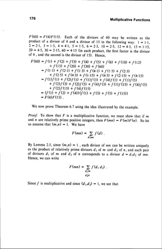 176 Multiplicative
Functions
r(60) : r(4)F(15). Each of the divisorsof 60 may be written as the
productof a divisorof 4 and a divisorof 15 in the followingway: l:1.1,
2 : 2 ' 1 , 3 : 1 . 3 ,4 : 4 . 1 , 5 - 1 . 5 ,6 : 2 . 3 , I 0 : 2 . 5 , 1 2- 4 . 3 , 1 5: 1 . 1 5 .
20 :4'5, 30 : 2'15, 60 : 4-15(in eachproduct,the first factor is the divisor
of 4 , and the secondis the divisorof I 5). Hence,
F(60)
: f(r) +/o +f$) +f(q) +f$) +f6) +/(10)+f02)
+f (rs)+/(zo)+ f Q0 +/(60)
:.f (r'1)
+f Q.D+f 0.3)+f u.D+f 0.5)+f o.3)
+fQ.il +f(4., +f(r.ls)+f(4.il +fQ.l5)+fQ.rs)
:f (t)f(l) +f Q)f(r)+f (l)7(:)+f @)f(r)+f (fDj6)
+f Q)f(r)+f Ql|(s)+f (Df(g)+f ol7(rs)+f @f 6)
+f Q)f(rs)+f Q)f 0s)
: (/(t)+fQ) +7Q))(/(rl+fG) +f$) +/(ls))
: F(4)F(rS).
we nowprove
Theorem
6.7usingtheideaillustrated
by theexample.
Proof. To showthat F is a multiplicative
function,we mustshowthatif m
andn arerelatively
primepositive
integers,
thenF (md : F (m)r 0). Solet
usassume
that(m,n) : l. We have
F (mn) :
02,^n"f
u) '
By Lemma2.5,
since(m,n): l , eachdivisor
of mn canbewrittenuniquely
astheproduct
of relatively
primedivisors
dlof m andd2ofn, andeachpair
of divisors
d1 of m andd2 of n corresponds
to a divisord - dfi2 of mn.
Hence,
wecanwrite
F(mn):
Since/ is multiplicative
and since(dbd): l, we seethat
> f Utd2)
drl^
drln
 