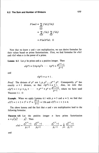 6.2 TheSumand Numberof Divisors 177
F (mn) :
Now that we know o and r are multiplicative, we can derive formulae for
their values basedon prime factorizations. First, we find formulae for o(r)
and rh) when n is the powerof a prime.
Lemma 6.1. Let p be prime and a a positiveinteger. Then
o(po): (t+p+p2+ *po) : Po*'-l
p-l
and
r ( p o ) : a * 1 .
are l, p, p' ,...,po-t, po. Consequently,
po has
so that r(po) : a * l. Also, we note that
* pa-t* po :
#,
where we have used
Lemma 6.1 with p :5 and a: 3, we find that
s4- I
fi:156andz(53)-l*3:4.
The abovelemma and the fact that o and r ate multiplicative lead to the
following formulae.
Theorem 6.8. Let the positive integer n have prime factorization
n : p i ' p i 2 . . . p : ' . T h e n
2 f Q)f @z)
drln
drln
2fQ)ZfVz)
drl^ drl,
Ffu)Ffu).
tr
Proof. The divisors of po
exactly a*l divisors,
o ( p o ) : 1 * p + p z +
Theorem1.1. tr
Example. When we apply
o ( 5 3 ) : 1 * 5 + 5 2 + 5 3 :
o(n):ry
Pt-r
pl'*'-l
Pz-l
p!'*'-l : i
P,-l j-r
pl'*'-l
Pi-l
 