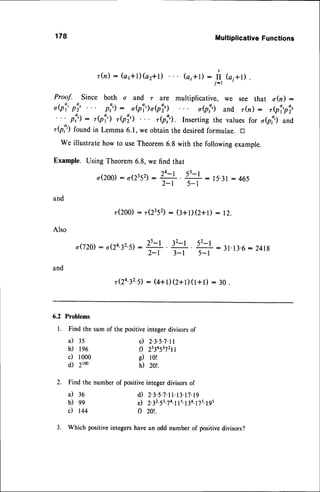 178 Multiplicative
Functions
r(n): (c1+l)
(az+D (c,*t) :
rI,
G1+D.
Proof. Since both o and r are multiplicative, we see that o(n) :
o(pi'p3' pi): obi)obi) o(pi) and r(n): ,ei,pi,
' ' ' p:') : ,(p1') ,Qi') ,Qi'). Inserting the values for oe!,) and
,Qi) found in Lemma 6.1,we obtain the desiredformulae. D
we illustratehow to useTheorem6.8 with the followingexample.
Example. Using Theorem6.8,we find that
o(200)
: o(2352)
: r!-,, g : 15.31
: 465
2-t 5-l
and
r(2oo) :
"(2352):
(3+t) Q+D : 12.
Also
o(lz0 : o(2a.32.s)
: T-,1 . 32-l . 52-l :31. 13.6:241g
2-l 3-l 5-l
and
r(24.32.il:
(4+l)(z+t)(t+t)
: 3o.
6.2 Problems
l. Findthesumof thepositive
integer
divisors
of
a) 35
b) te6
c) looo
d) 2r0o
e) 2'3'5'7'll
f) 2s345372t1
g) lo!
h) 201.
2. Find the number of positiveinteger divisorsof
i l 3 6 d ) 2 . 3 . s . 7 . 1 1 . 1 3 . 1 7 . 1 9
b) 99 e) 2i2.s3.74.115.134.17s.19s
c) r44 f) 20t.
3. Which positiveintegershavean odd number of positivedivisors?
 