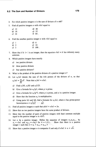 6.2 TheSumand Numberof Divisors 179
4. For which positiveintegersn is the sum of divisorsof n odd?
5. Find all positiveintegersn with a(n) equalto
a) 12
b) l8
c) 24
d) 48
e) 52
f) 84
6. Find the smallestpositiveintegern with r(n) equalto
a ) l d ) 6
b ) 2 d t 4
c) 3 f) 100.
7. Showthat if k > | is an integer,then the equationrh) : ft hasinfinitely many
solutions.
8. Which positiveintegershaveexactly
a) two positive divisors
b) three positivedivisors
c) four positivedivisors?
g. What is the product of the positivedivisorsof a positiveinteger n ?
10. Let o1,h) denote the sum of the kth powers of the divisors of n, so that
o1,h) :
2 dk. Note that o1h) : sfu).
dln
a) Find or(4), or(6) and o{12).
b) Give a formula for o1(p), wherep is prime'
c) Give a formula for o1(po), wherep is prime, and a is a positiveinteger.
d) Show that the function op is multiplicative'
e) Using parts (c) and (d), find a formula for o;(n), wheren has prime-power
factorizationn : pi'pi' . . . p:;.
11. Find all positive
integers
n suchthat d(n) + oQ):2n.
12. Show that no two positiveintegershavethe sameproduct of divisors.
13. Show that the number of pairs of positiveintegerswith least commonmultiple
equal to the positiveinteger n is r(nz).
14. Let n be a positive integer. Define the sequenceof integers fl1,tr2,rt3,...
b!
n1: r(n) and n1.,1
: r(n*) for ft :1,2,3,.... Show that there is a positive
integer r such that 2 : f,r : flr1t : rlr+2:
15. Showthat a positiveintegern is composite
if and only if o(n) > n + ,/i.
 