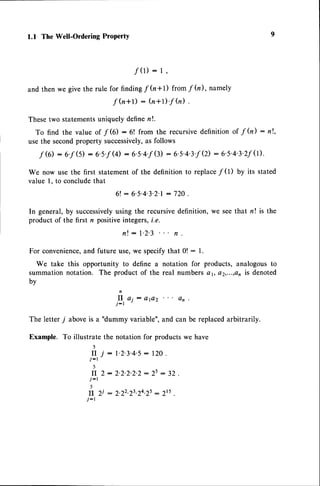 1.1 The Well-Ordering ProPertY
f(r): I ,
andthenwegivethe rule for findin
g f h*1) fromf fu), namely
f h+r) : (n+r)'f
fu).
Thesetwo statementsuniquely definer!.
To find the value of f G) : 6! from the recursivedefinition of f h) : nl,
usethe secondproperty successively,
as follows
f 6) :6.f (5): 6.5.f
(4): 6.s.4'f
(3): 6's'4'3'f
(2):6's'4'3'2f0).
We now use the first statement of the definition to replacef 0) by its stated
value l. to concludethat
6 l : 6 ' 5 ' 4 ' 3 ' 2 ' l
: 7 2 0 .
In general,by successively
using the recursivedefinition, we seethat n! is the
product of the first n positiveintegers,i.e.
n! : l'2'3 n
For convenience,
and future use,we specifythat 0! : l.
We take this opportunity to define a notation for products, analogousto
summationnotation. The product of the real numbersa1, a2,...,a,is denoted
by
ft o, : ere2 an
j-r
The letter 7 aboveis a "dummy variable",and can be replacedarbitrarily.
Example. To illustrate the notation for productswe have
)
f I j : l ' 2 ' 3 ' 4 ' 5 : 1 2 0 .
j-r
5
II 2: 2.2.2.2.2:
25: 32.
j-r
5
fI Zi : 2.22.23.24.2s: 2r5
j-r
 